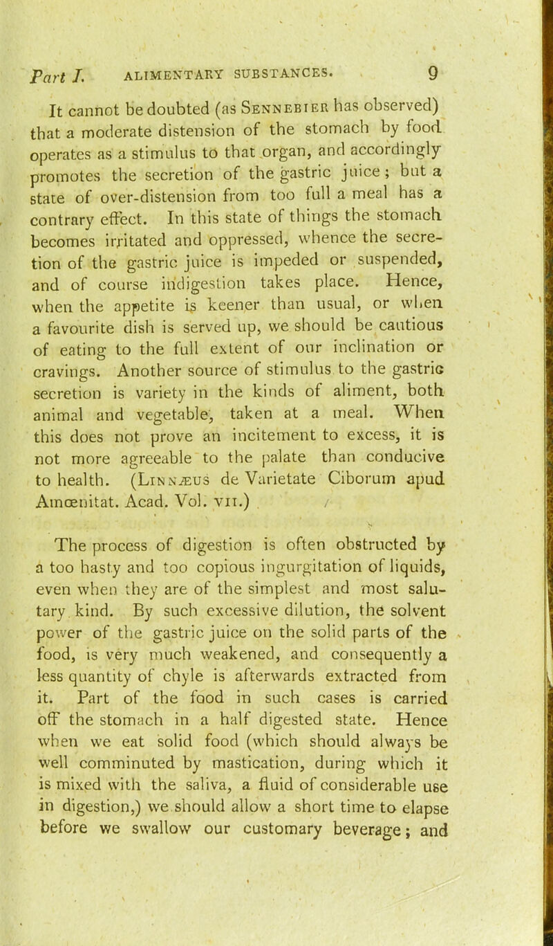 It cannot be doubted (as Sennebier has observed) that a moderate distension of the stomach by food operates as a stimulus to that organ, and accordingly promotes the secretion of the gastric juice; but a state of over-distension from too full a meal has a contrary effect. In this state of things the stomach becomes irritated and oppressed, whence the secre- tion of the gastric juice is impeded or suspended, and of course indigestion takes place. Hence, when the appetite i$ keener than usual, or when a favourite dish is served up, we should be cautious of eating to the full extent of our inclination or cravings. Another source of stimulus to the gastriG secretion is variety in the kinds of aliment, both animal and vegetable, taken at a meal. When this does not prove an incitement to excess, it is not more agreeable to the palate than conducive to health. (Linnaeus de Varietate Ciborum apud Amoenitat. Acad. Vol. vn.) The process of digestion is often obstructed by a too hasty and too copious ingurgitation of liquids, even when they are of the simplest and most salu- tary kind. By such excessive dilution, the solvent power of the gastric juice on the solid parts of the food, is very much weakened, and consequently a less quantity of chyle is afterwards extracted from it. Part of the food in such cases is carried off the stomach in a half digested state. Hence when we eat solid food (which should always be well comminuted by mastication, during which it is mixed with the saliva, a fluid of considerable use in digestion,) we.should allow a short time to elapse before we swallow our customary beverage; and