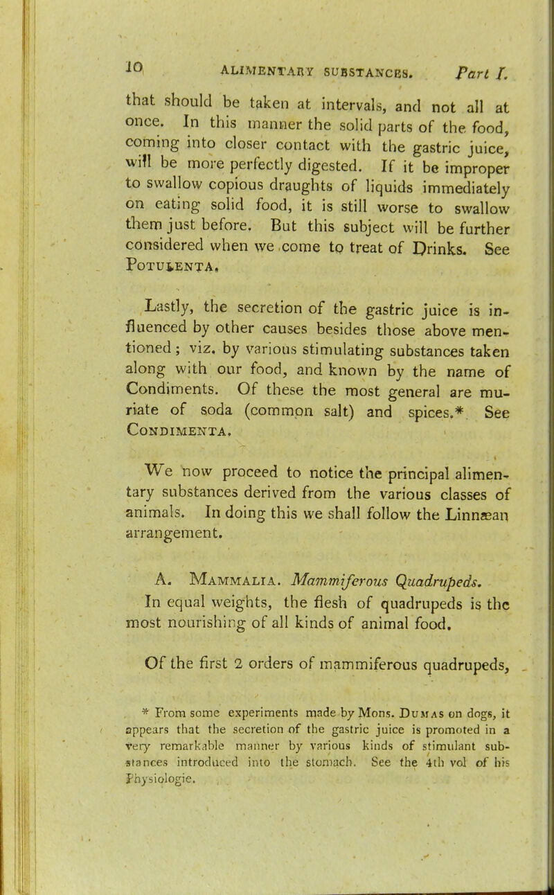 that should be taken at intervals, and not all at once. In this manner the solid parts of the food, coming into closer contact with the gastric juice, will be more perfectly digested. If it be improper to swallow copious draughts of liquids immediately on eating solid food, it is still worse to swallow them just before. But this subject will be further considered when we come to treat of Drinks. See PoTUiENTA. Lastly, the secretion of the gastric juice is in- fluenced by other causes besides those above men- tioned ; viz. by various stimulating substances taken along with our food, and known by the name of Condiments. Of these the most general are mu- riate of soda (common salt) and spices.* See CONDIMENTA. We now proceed to notice the principal alimen- tary substances derived from the various classes of animals. In doing this we shall follow the Linnasan arrangement. A. Mammalia. Mammiferous Quadrupeds. In equal weights, the flesh of quadrupeds is the most nourishing of all kinds of animal food. Of the first 2 orders of mammiferous quadrupeds, * From some experiments made by Mons. Dumas on dogs, it appears that the secretion of the gastric juice is promoted in a very remarkable manner by various kinds of stimulant sub- stances introduced into the stomach. See the 4th vol of his physiologic