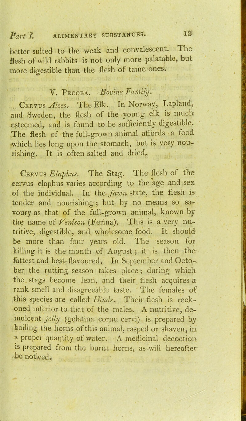 better suited to the weak and convalescent. The flesh of wild rabbits is not only more palatable, but more digestible than the flesh of tame ones. V. Pecora. Bovine Family. Cervus Alces. The Elk. In Norway, Lapland, and Sweden, the flesh of the young elk is much .esteemed, and is- found to be sufficiently digestible. The flesh of the full-grown animal affords a food which lies long upon the stomach, but is very nou- rishing. It is often salted and dried, Cervus Elaphus. The Stag. The flesh of the cervus elaphus varies according to the age and sex of the individual. In the fawn state, the flesh is- tender and nourishing; but by no means so sa- voury as that of the full-grown animal, known by the name of Venison (Ferina). This is a very nu- tritive, digestible, and wholesome food. It should- be more than four years old. The season for killing it is the month of August; it is then the fattest and best-flavoured. In September and Octo- ber the rutting season takes place; during which the stags become lean, and their flesh acquires a rank smell and disagreeable taste. The females of this species are called IJincL\ Their flesh is reck- oned inferior to that of the males. A nutritive, de- mulcent jelly (gela-tina cornu cervi) is prepared by boiling the horns of this animal, rasped or shaven, in a proper quantity of water. A medicinal decoction is prepared from the burnt horns, as will hereafter be noticedr