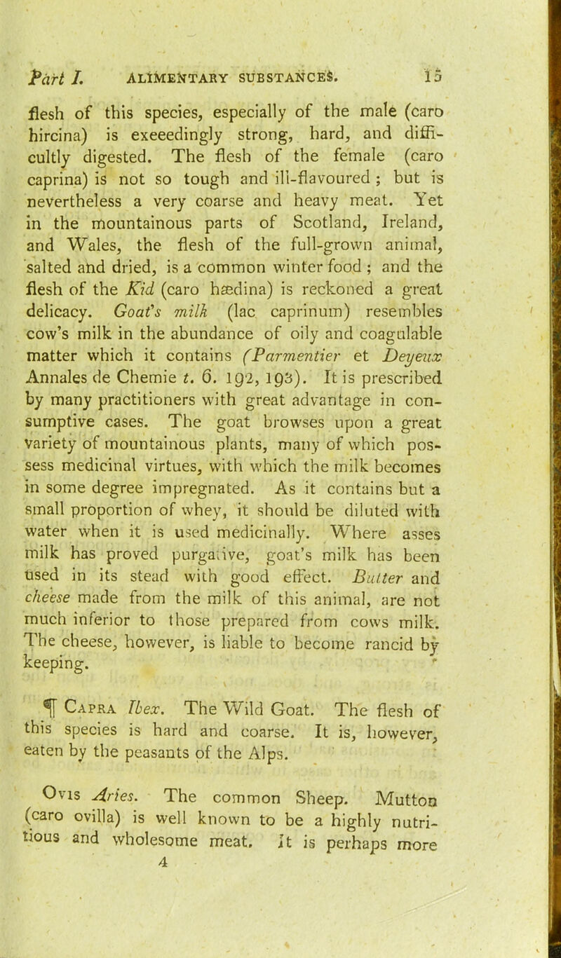 flesh of this species, especially of the male (caro hircina) is exceedingly strong, hard, and diffi- cultly digested. The flesh of the female (caro caprina) is not so tough and ill-flavoured ; but is nevertheless a very coarse and heavy meat. Yet in the mountainous parts of Scotland, Ireland, and Wales, the flesh of the full-grown animal, salted and dried, is a common winter food ; and the flesh of the Kid (caro hsedina) is reckoned a great delicacy. Goat's milk (lac caprinum) resembles cow's milk in the abundance of oily and coagulable matter which it contains (Parmentier et Deyeux Annales de Chemie t. 6. 192, 193). It is prescribed by many practitioners with great advantage in con- sumptive cases. The goat browses upon a great variety of mountainous plants, many of which pos- sess medicinal virtues, with which the milk becomes in some degree impregnated. As it contains but a small proportion of whey, it should be diluted with water when it is used medicinally. Where asses milk has proved purgaiive, goat's milk has been Used in its stead with good effect. Butter and cheese made from the milk of this animal, are not much inferior to those prepared from cows milk. The cheese, however, is liable to become rancid by- keeping. % Capra these. The Wild Goat. The flesh of this species is hard and coarse. It is, however, eaten by the peasants of the Alps. Ovis Aries. The common Sheep. Mutton (caro ovilla) is well known to be a highly nutri- tious and wholesome meat, it is perhaps more 4