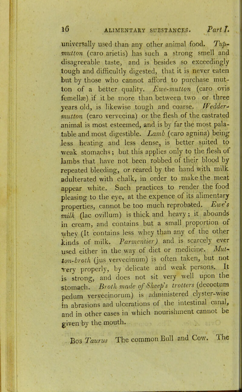 universally used than any other animal food. Tup- midton (caro arietis) has such a strong smell and disagreeable taste, and is besides so exceedingly tough and difficultly digested, that it is never eaten but by those who cannot afford to purchase mut- ton of a better quality. Ewe-mutton (caro ovis femellae) if it be more than between two or three years old, is likewise tough and coarse. Wedder-> mutton (caro vervecina) or the flesh of the castrated animal is most esteemed, and is by far the most pala- table and most digestible. Lamb (caro agnina) being less heating and less dense, is better suited to weak stomachs ; but this applies only to the flesh of lambs that have not been robbed of their blood by repeated bleeding, or reared by the hand with milk adulterated with chalk, in order to make the meat appear white. Such practices to render the food pleasing to the eye, at the expence of its alimentary properties, cannot be too much reprobated. Ewes milk (lac ovillum) is thick and heavy ; it abounds in cream, and contains but a small proportion of whey (It contains less whey than any of the other kinds of milk. Parmentier) and is scarcely ever used either in the way of diet or medicine. Mut~ ton-broth (jus vervecinum) is often taken, but not very properly, by delicate and weak persons. It is strong, and does not sit very well upon the stomach. Broth made of Sheep's trotters (decoctum pedum vervecinorum) is administered clyster-wise hi abrasions aad ulcerations of the intestinal canal, and in other cases in which nourishment cannot be given by the mouth. Bos 7aunts The common Bull and Cow. The