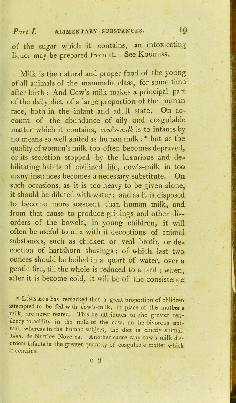 of the sugar which it contains, an intoxicating liquor may be prepared from it. See Koumiss. Milk is the natural and proper food of the young of all animals of the mammalia class, for some time afterbirth: And Cow's-milk makes a principal part of the daily diet of a large proportion of the human race, both in the infant and adult state. On ac- count of the abundance of oily and coagulable matter which it contains, cows-milk is to infants by no means so well suited as human milk ;* but as the quality of woman's milk too often becomes depraved, or its secretion stopped by the luxurious and de- bilitating habits of civilized life, cow's-milk in too many instances becomes a necessary substitute. On such occasions, as it is too heavy to be given alone, it should be diluted with water; and as it is disposed to become more acescent than human milk, and from that cause to produce gripings and other dis- orders of the bowels, in young children, it will often be useful to mix with it decoctions of animal substances, such as chicken or veal broth, or de- coction of hartshorn shavings ; of which last two ounces should be boiled in a quart of water, over a gentle fire, till the whole is reduced to a pint; when, after it is become cold, it will be of the consistence * Lin njevs has remarked that a great proportion of children attempted to be fed with cow's-milk, in place of the mother's milk, are never reared. This he attributes to the greater ten- dency to acidity in the milk of the cow, an herbivorous ani- mal, whereas in the human subject, the diet is chiefly animal. Linn, de Nutrice Noverca. Another cause why cow's-milk dis- orders infants la the greater quantity of coagulable matter which it contains. c 2