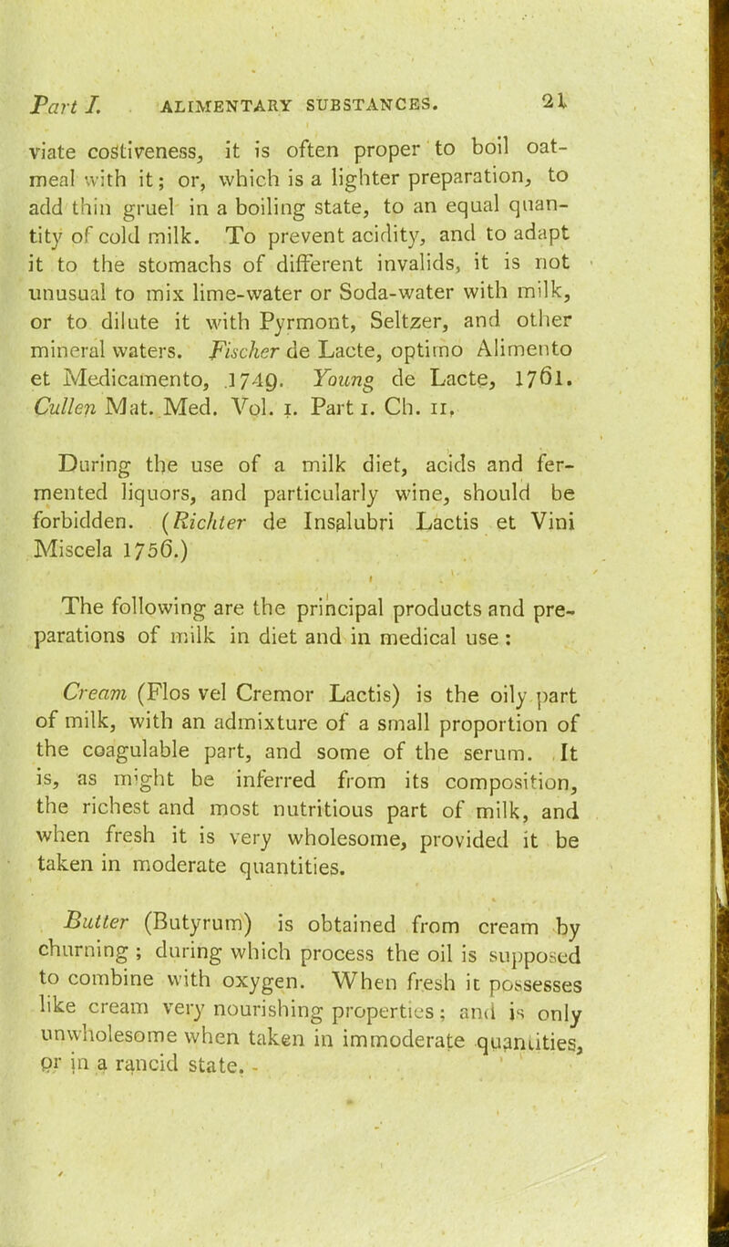 viate costiveness, it is often proper to boil oat- meal with it; or, which is a lighter preparation, to add thin gruel in a boiling state, to an equal quan- tity of cold milk. To prevent acidity, and to adapt it to the stomachs of different invalids, it is not unusual to mix lime-water or Soda-water with milk, or to dilute it with Pyrmont, Seltzer, and other mineral waters. Fischer de Lacte, optirno Alimento et Medicamento, .1749. Young de Lacte, 17<5l. Cullen Mat. Med. Vol. 1. Parti. Ch. 11, During the use of a milk diet, acids and fer- mented liquors, and particularly wine, should be forbidden. (Richter de Insalubri Lactis et Vini Miscela 175(3.) The following are the principal products and pre- parations of milk in diet and in medical use : Cream (Flos vel Cremor Lactis) is the oily part of milk, with an admixture of a small proportion of the coagulable part, and some of the serum. ,It is, as might be inferred from its composition, the richest and most nutritious part of milk, and when fresh it is very wholesome, provided it be taken in moderate quantities. Butter (Butyrum) is obtained from cream by churning ; during which process the oil is supposed to combine with oxygen. When fresh it possesses like cream very nourishing properties; and is only unwholesome when taken in immoderate quantities, Qr in a rancid state. -