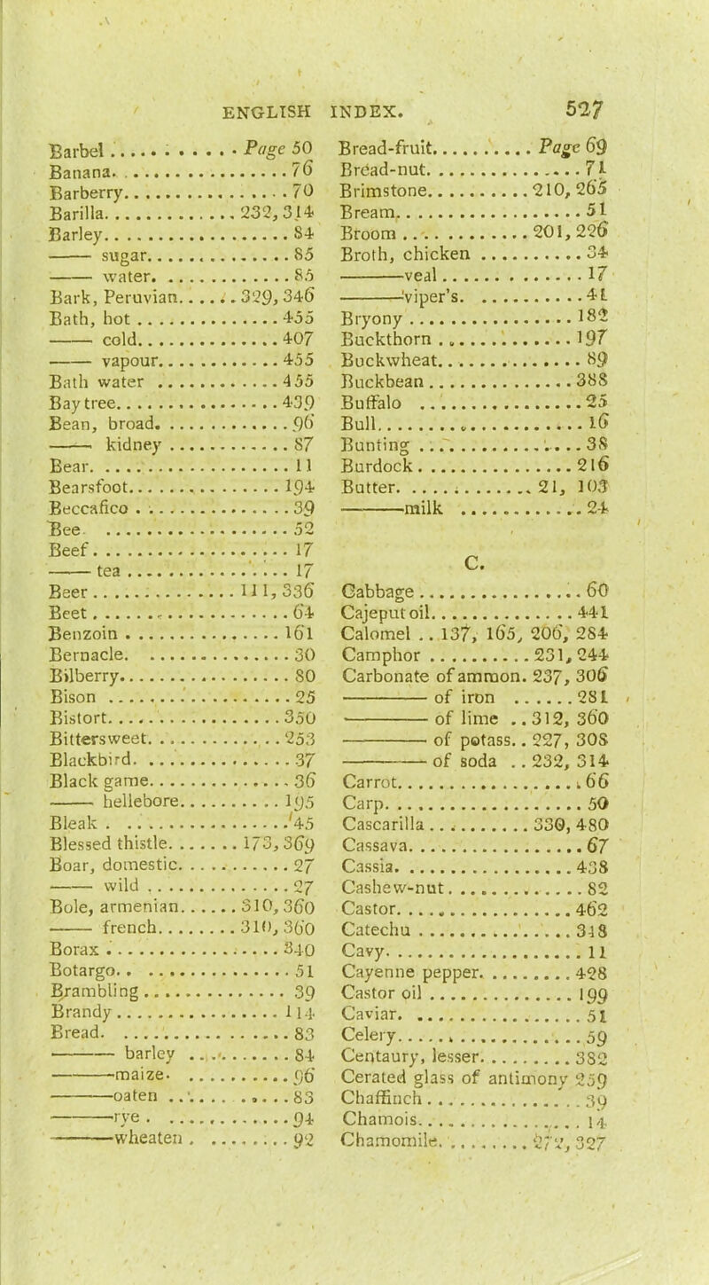Barbel . Page 50 Banana. 76 Barberry 70 Barilla 233,3.14 Barley 84 sugar 85 water 85 Bark, Peruvian t. 329, 346 Bath, hot 455 cold 407 vapour 455 Bath water 455 Bay tree 43.9 Bean, broad <)() ——. kidney S7 Bear 11 Bearsfoot 194 Beccafico . . 39 Bee 52 Beef 17 tea '.... 17 Beer 111,336 Beet 64 Benzoin 16*1 Bernacle 30 Bilberry SO Bison 25 Bistort 350 Bittersweet .. 253 Blackbird. 37 Black game 36 hellebore 195 Bleak . '45 Blessed thistle 173,369 Boar, domestic 27 wild 27 Bole, armenian 310, 3fj0 french 310,360 Borax 340 Botargo 51 B/ambling 39 Brandy 114 Bread 83 barley . 84 -maize. 96' oaten 83 rye 9-t wheateti 92 Bread-fruit Page 69 Bread-nut 71 Brimstone 210, 265 Bream 51 Broom 201,226 Broth, chicken 34 veal 17 Viper's 4L Bryony 182 Buckthorn ., 19T Buckwheat 89 Buckbean 38S Buffalo 25 Bull 16 Bunting 38 Burdock 2l6 Butter ; 21, 103 milk .24 C. Cabbage 60 Cajeputoil 441 Calomel .. 137, l65, 206, 284 Camphor 231,244 Carbonate of amnion. 237, 306 of iron 281 of lime .. 312, 360 of potass.. 227, 30S of soda ..232, 314 Carrot .66 Carp 50 Cascafilla 330, 480 Cassava 67 Cassia 438 Cashew-nut 82 Castor 462 Catechu 318 Cavy 11 Cayenne pepper 428 Castor oil 199 Caviar 51 Celery , 59 Centaury, lesser 3S2 Cerated glass of antimony 259 Chaffinch 39 Chamois 14 Chamomile. Wt%, 327