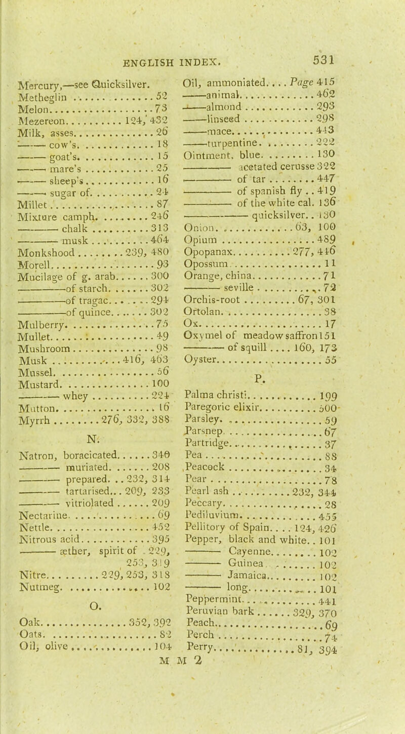 Mercury,—see Quicksilver. Metheglin 52 Melon 73 Mezereon 124, 432 Milk, asses 2b' cow's 18 goat's 15 mare's 25 sheep's lb ■ sugar of 24 Millet 87 Mixture cam ph. 24b' chalk 313 musk 464 Monkshood 239, +80 Morell 93 Mucilage of g. arab 300 of starch 302 of tragac....... 294- of quince 302 Mulberry •» .75 Mullet : 49 Mushroom 98 Musk . ..4lb, 4b'3 Mussel 06 Mustard 100 whey 224 Mutton k lb' Myrrh 27b, 332, 388 N. Natron, boracicated 346 rauriated 208 prepared. .. 232, 314 tartarised... 209, 233 vitriolated 209 Nectarine 6 9 Nettle 452 Nitrous acid 395 . aether, spirit of 1 2f29, 253, 319 Nitre 229,253, 318 Nutmeg 102 O. Oak 352, 392 Oats 82 Oil, olive , 104 M Oil, ammoniated. ... Page 415 animal 4b'2 , almond 293 linseed 298 mace 443 turpentine. » 222 Ointment, blue 130 icetated cerusse 322 of tar 447 of Spanish fly .. 419 of the white cal. 136 quicksilver.. 13O Onion 63, 100 Opium 4S9 Opopanax 277> 4 lb Opossum 11 Orange, china J\ Seville ^.72 Orchis-root 67, 301 Ortolan 38 Ox 17 Oxymel of meadowsaffronl51 of squill lb'O, 173 Oyster 55 P. Palma christi 199 Paregoric elixir 500 Parsley 59 Parsnep . .67 Partridge , 37 Pea ; S8 .Peacock 34, Pear 78 Pearl ash . 232, 344 Peccary 28 Pediluvium 4.55 Pellitory of Spain.. .. 124, 42b Pepper, black and white.. 101 — Cayenne. „ 102 Guinea 10J Jamaica ioj long. 101 Peppermint. 4.4,] Peruvian bark 329, 370 Peach 69 Perch 74, perry '.V1V394 M 2