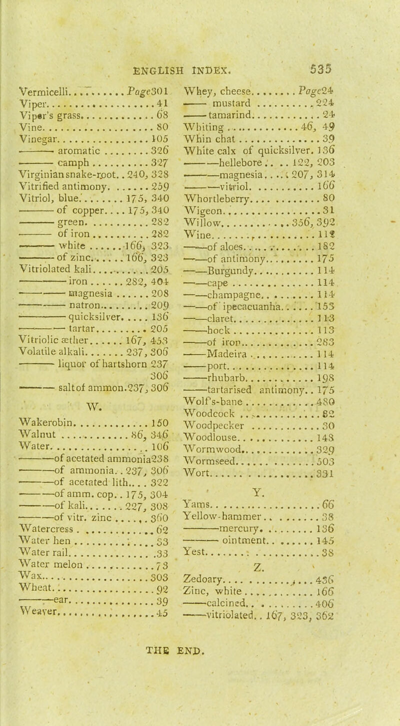 Vermicelli Pagc30l Viper 41 Vip*r's grass .. 68 Vine SO Vinegar 105 ■ • aromatic 326 ■ camph 327 Virginian snake-rpot.. 240, 328 Vitrified antimony 259 Vitriol, blue.' 175, 340 of copper. . .. 175, 340 green 2S2 ■ of iron 282 white 166, 323 —of zinc 166, 323 Vitriolated kali 205 ■ iron 2S2, 404 ■ ■ magnesia 208 natron .. 209 ■ quicksilver 136* — tartar 205 Vitriolic aether . 167, 453 Volatile alkali 237, 306 liquor of hartshorn 237 306 —— saltof ammon.237, 306 ? W. Wakerobin 150 Walnut 86, 346 Water 106 of acetated ammonia238 of ammonia.. 237; 306 ■ of acetated lith 322 of amm. cop.. 175, 304 of kali 227, 308 of vitr. zinc 360 Watercress 62 Water hen 1 .... 33 Water rail 33 Water melon 73 Wax. 303 Wheat 92 ■ —ear 39 Weaver 4,5 Whey, cheese PageH mustard 224 1 tamarind. 24 Whiting 46, 49 Whin chat 39 White calx of quicksilver. 136 hellebore. . .. 122, 203 magnesia.. ..: 207, 314 vitriol 166 Whortleberry 80 Wigeon. 31 Willow 356, 392 Wine r 11? ——of aloes • 18,2 of antimony.. . 175 Burgundy 114 —>—cape 114 ——champagne 114 ——of ipecacuanha.. i... 153 ——claret 113 hock 113 of iron 283 Madeira ..., 114 port 114 rhubarb 19s tai tarised antimony.. 175 Wolf's-bane 4S0 Woodcock .. , 82 Woodpecker 30 Woodlouse 14-S Wormwood 329 Worm seed 503 Wort 331 Y. Yams .66 Yellow-hammer 38 mercury 136 ■ ointment 145 Yest « 3S Z. Zedoary t... 436 Zinc, white 166 calcined.. . 406 •vitriolated.. 167, 323, 362 THE END.