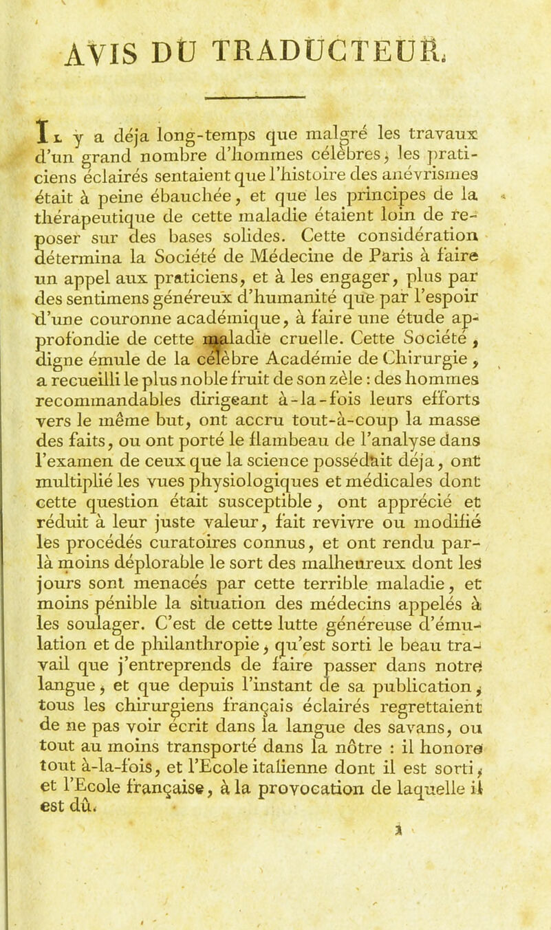 AVIS DtJ TRADÛCTEUË; 11. y a déjà long-temps que malgré les travaux d'un grand nombre d'iiommes célèbres, les prati- ciens éclairés sentaient que l'iiistoire des anévrismea était à peine ébauchée, et que les principes de la thérapeutique de cette maladie étaient loin de re- poser sur des bases solides. Cette considération détermina la Société de Médecine de Paris à faire un appel aux praticiens, et à les engager, plus par des sentimens généreux d'humanité que par l'espoir d'une couronne académique, à faire une étude ap- profondie de cette laaiadiè cruelle. Cette Société , digne émule de la célèbre Académie de Chirurgie , a recueilli le plus noble fruit de son zèle : des hommes recommandables dirigeant à-la-fois leurs efforts vers le même but, ont accru tout-à-coup la masse des faits, ou ont porté le flambeau de l'analyse dans l'examen de ceux que la science posséd'kit déjà, ont multiplié les vues physiologiques et médicales dont cette question était susceptible, ont apprécié et réduit à leur juste valeur, fait revivre ou modifié les procédés curatoires connus, et ont rendu par- là ruoins déplorable le sort des malheureux dont leâ jours sont menacés par cette terrible maladie, et moins pénible la situation des médecins appelés à les soulager. C'est de cette lutte généreuse d'ému- lation et de pliilanthropie j qu'est sorti le beau tra-; vail que j'entreprends de faire passer dans notref langue j et que depuis l'instant de sa publication j tous les chirurgiens français éclairés regrettaient de ne pas voir écrit dans la langue des savans, ou tout au moins transporté dans la nôtre : il honore tout à-la-fois, et l'Ecole italienne dont il est sorti ^ et l'Ecole française, à la provocation de laquelle ii est dû<