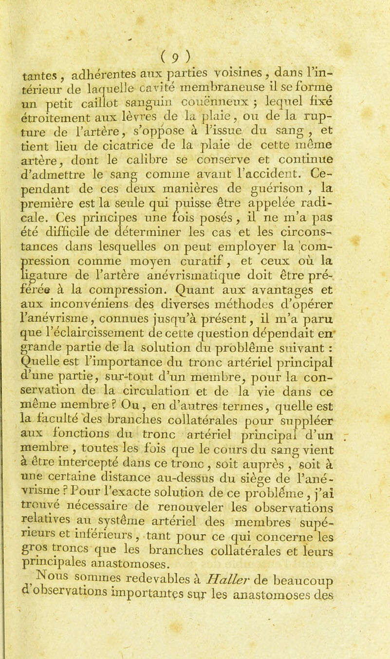 tantes , adhérentes anx parties voisines , dans l'in- térieur de laquelle cavité membraneuse il se forme un petit caillot sanguin couënneux 3 lequel fixé étroitement aux lèvres de la plaie, ou de la rup- ture de l'artère, s'oppose à l'issue du sang , et tient lieu de cicatrice de la plaie de cette même altère, dont le calibre se conserve et continue d'admettre le sang comme avant l'accident. Ce- pendant de ces deux manières de guérison , la première est la seule qui puisse être appelée radi- cale. Ces principes une rois posés , il ne m'a pas été difficile de déterminer les cas et les circons- tances dans lesquelles on peut employer la 'com- Eression comme moyen curatif, et ceux où la pâture de l'artère anévrismatique doit être pré- férée à la compression. Quant aux avantages et aux inconvéniens des diverses méthodes d'opérer l'anévrisme, connues jusqu'à présent, il m'a paru que l'éclaircissement de cette question dépendait en* grande partie de la solution du problème suivant : Quelle est l'importance du tronc artériel principal d'une partie, sur-tout d'un membre, pour la con- servation de la circulation et de la vie dans ce même membre? Ou, en d'autres termes, quelle est la faculté des branches collatérales pour suppléer aux fonctions du tronc artériel principal d'un membre , toutes les fois que le cours du sang vient à être intercepté dans ce tronc , soit auprès soit à une certaine distance au-dessus du siège de l'ané- vrisme ? Pour l'exacte solution de ce problême, j'ai trouvé nécessaire de renouveler les observations relatives au système artériel des membres supé- rieurs et inférieurs, tant pour ce qui concerne les gros troncs que les branches collatérales et leurs principales anastomoses. Nous sommes redevables à Haller de beaucoup d observations importaiitçs si^r les anastomoses des