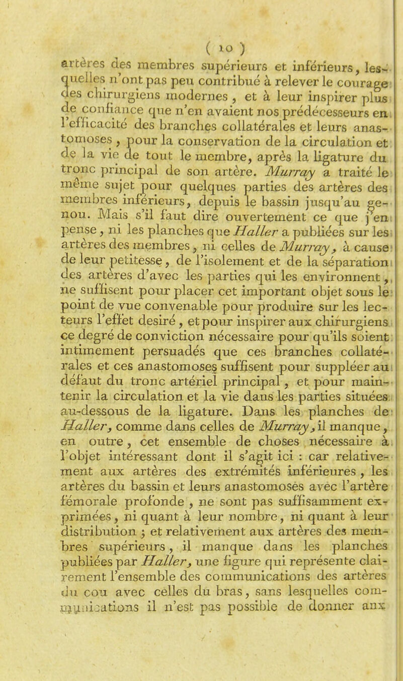 artères des membres supérieurs et inférieurs, les^ nuelles n'ont pas peu contribué à relever le courage; des chirurgiens modernes , et à leur inspirer plus, de conliance que n'en avaient nos prédécesseurs em l'efficacité des branches collatérales et leurs anas- tomoses , pour la conservation de la circulation et de la vie de tout le membre, après la ligature du tronc principal de son artère. Murray a traité le: même sujet pour quelques parties des artères des membres inférieurs, depuis le bassin jusqu'au ge- nou. Mais s'il faut dire ouvertement ce que j em pense, ni les planches que H aller a publiées sur les, artères des membres, ni celles de Murray, à cause; de leur petitesse, de l'isolement et de la séparation i des artères d'avec les parties qui les environnent,, ne suffisent pour placer cet important objet sous le; point de vue convenable pour produire sur les lec- teurs l'effet désiré, et pour inspirer aux chirurgiens., ce degré de conviction nécessaire pour qu'ils soient: intimement persuadés que ces branches collaté-- raies et ces anastomose? suffisent pour suppléer au défaut du tronc artériel principal, et pour main- tenir la circulation et la vie dans les parties situées:i au-dessous de la ligature. Dans les planches de; Haller, comme dans celles de Murray, il manque, en outre, cet ensemble de choses nécessaire à> l'objet intéressant dont il s'agit ici : car relative- ment aux artères des extrémités inférieures , les artères du bassin et leurs anastomosés avec l'artère fémorale profonde , ne sont pas suffisamment ex^ primées, ni quant à leur nombre, ni quant à leur distribution j et relativement aux artères des mem- bres supérieurs, il manque dans les planches publiées par H aller, une figure qui représente clai- rement l'ensemble des communications des artères du cou avec celles du bras, sans lesquelles com- pjyuications il n'est pas possible de donner anx