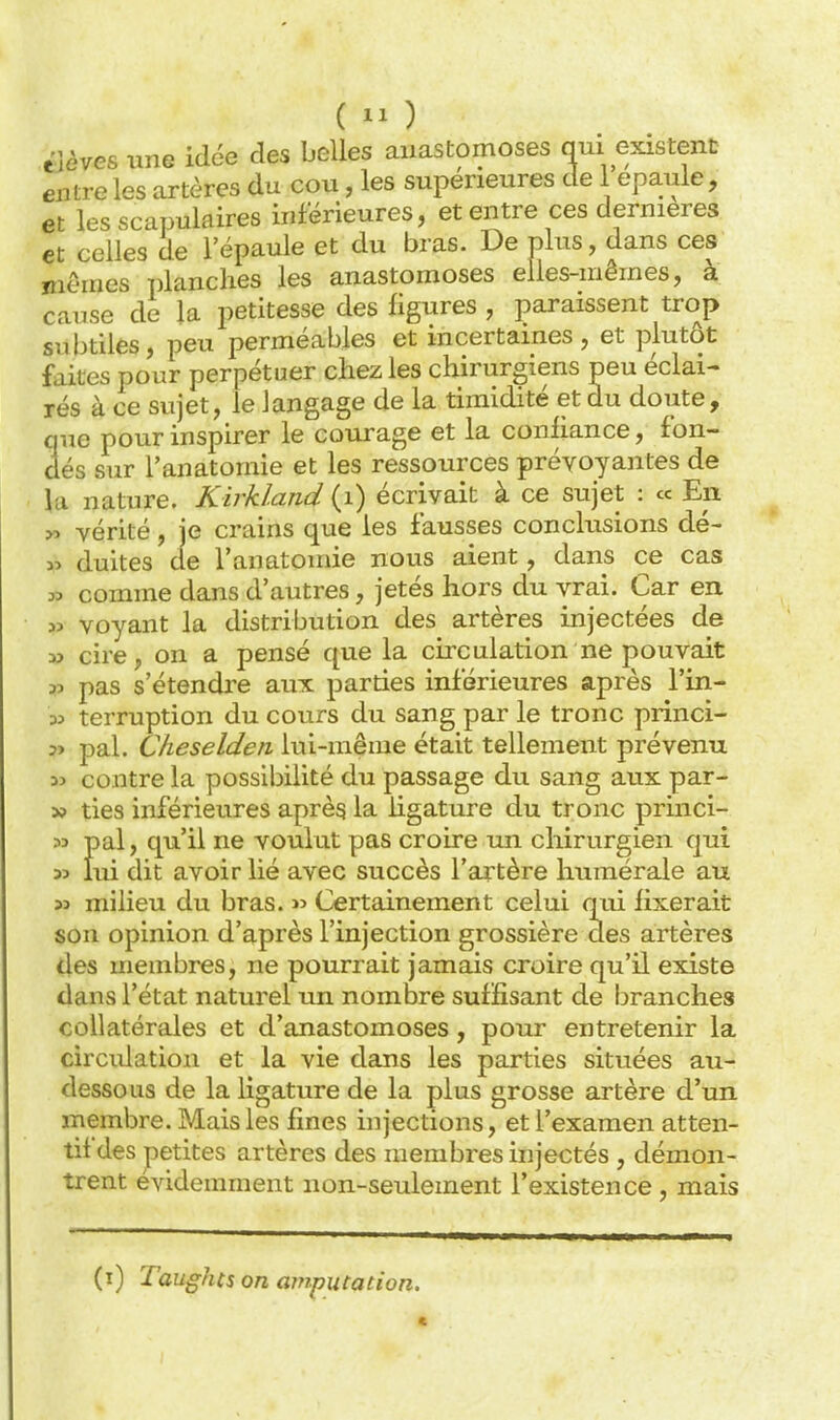 tUves une idc5e des boUes anastomoses qui existent entre les artères du cou, les supérieures de 1 épaule, et les scapulaires inférieures, et entre ces dernières et celles de l'épaule et du bras. De plus, dans ces niêmes planches les anastomoses elles-mêmes, à cause de la petitesse des figures , paraissent trop snbtiles, peu perméables et incertaines, et plutôt faites pour perpétuer chez les chirurgiens peu éclai- rés à ce sujet, le langage de la timidité et du doute, que pour inspirer le courage et la confiance, fon- dés sur l'anatomie et les ressources prévoyantes de la nature. Kirkland (i) écrivait à ce sujet : « En >ï vérité, je crains que les fausses conclusions dé- « duites de l'anatomie nous aient, dans ce cas » comme dans d'autres, jetés hors du vrai. Car en. w voyant la distribution des artères injectées de X» cire, on a pensé que la circulation ne pouvait jî pas s'étendre aux parties inférieures après l'in- 35 terruption du cours du sang par le tronc princi- ?> pal. Cheseldeii lui-même était tellement prévenu y> contre la possibilité du passage du sang aux par- » ties inférieures aprèg la ligature du tronc princi- M pal, qu'il ne voulut pas croire un chirurgien qui 33 lui dit avoir lié avec succès l'artère humérale au 33 milieu du bras. » Certainement celui qui fixerait son opinion d'après l'injection grossière des artères des membres, ne pourrait jamais croire qu'il existe dans l'état naturel un nombre suffisant de branches collatérales et d'anastomoses, pour entretenir la circulation et la vie dans les parties situées au- dessous de la ligature de la plus grosse artère d'un membre. Mais les fines injections, et l'examen atten- tif des jpetites artères des membres injectés , démon- trent évidemment non-seulement l'existence , mais (i) Taughts on amputation.