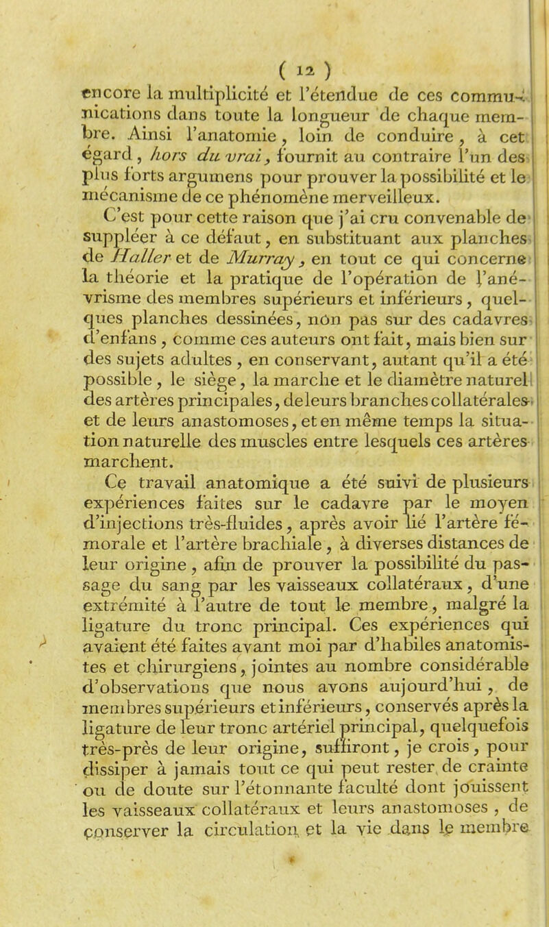 ( 1^ ) encore la multiplicité et l'étendue de ces commu.4. ïiications dans toute la longueur de chaque mem- ; bre. Ainsi l'anatomie, loin de conduire, à cet: égard, liors du vrai, fournit au contraire l'un des^. pins forts argumens pour prouver la possibilité et le.- mécanisme de ce phénomène merveilleux. C'est pour cette raison que j'ai cru convenable de suppléer à ce défaut, en substituant aux planches de H aller et de Murray , en tout ce qui concernet la théorie et la pratique de l'opération de J'ané-- , Yrisme des membres supérieurs et inférieurs, quel- ' ques planches dessinées, nôn pas sur des cadavres d'enfans, comme ces auteurs ont fait, mais bien sur des sujets adultes , en conservant, autant qu'il a été possible, le siège, la marche et le diamètre naturel! : des artères principales, de leurs branches coUatérales-r ' et de leurs anastomoses, et en même temps la situa- tion naturelle des muscles entre lesquels ces artères marchent. | Ce travail an atomique a été suivi de plusieurs expériences faites sur le cadavre par le moyen d'injections très-fluides, après avoir lié l'artère fé- morale et l'artère brachiale , à diverses distances de leur origine , afui de prouver la possibilité du pas- sage du sang par les vaisseaux collatéraux, d'une extrémité à l'autre de tout le membre, malgré la ligature du tronc principal. Ces expériences qui avaient été faites avant moi par d'habiles anatomis- tes et chirurgiens, jointes au nombre considérable d'observations que nous avons aujourd'hui, de membres supérieurs et inférieurs, conservés après la ligature de leur tronc artériel principal, quelquefois très-près de leur origine, suffiront, je crois, pour dissiper à jamais tout ce qui peut rester, de cramte | ■ ou de doute sur l'étonnante faculté dont jouissent \ les vaisseaux collatéraux et leurs anastomoses , de I çpnserver la circulation, et la vie dans Ip membra | *■