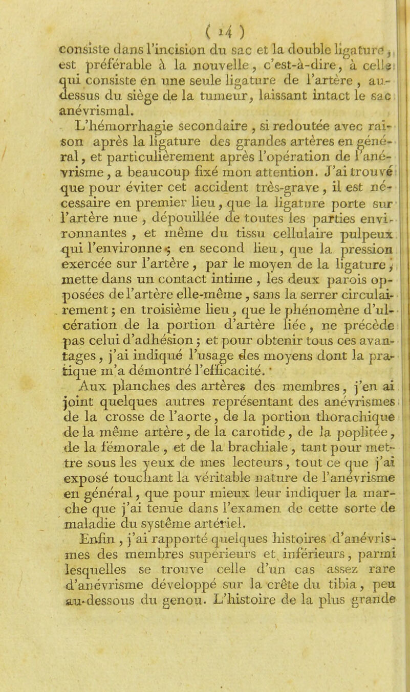 (U) consiste dans l'incision du sac et la double ligatur(?, est préférable à la nouvelle, c'est-à-dire, à celle qui consiste en une seule ligature de l'artère, au- dessus du siège de la tuzneur, laissant intact le sac anévrismal. L'hémorrhagie secondaire , si redoutée avec rai- son après la ligature des grandes artères en géné- ral , et particulièrement après l'opération de 1 ané- vrisme, a beaucoup fixé mon attention. J'ai trouvé' que pour éviter cet accident très-grave , il est né- cessaire en premier lieu, que la ligature porte sur l'artère nue , dépouillée de toutes les parties envi- ronnantes , et même du tissu cellulaire pulpeux I | qui l'environne ^ en second lieu, que la pression exercée sur l'artère, par le moyen de la ligature y | j mette dans un contact intime , les deux parois op- ' posées de l'artère elle-même, sans la serrer circulai- rement ; en troisième lieu, que le phénomène d'ul- cération de la portion d'artère liée, ne précède I pas celui d'adhésion j et pour obtenir tous ces avan- tages, j'ai indiqué l'usage des moyens dont la pra^ tique m'a démontré l'efficacité. * Aux planches des artères des membres, j'en ai joint quelques autres représentant des anévrismes de la crosse de l'aorte, de la portion thoracliique de la même artère, de la carotide, de la poplitée, de la fémorale , et de la brachiale , tant pour met- tre sous les yeux de mes lecteurs, tout ce (|ue j'ai exposé touchant la véritable nature de l'anevrisme en général, que pour mieux leur indiquer la mar- che que j'ai tenue dans l'examen de cette sorte de maladie du système artériel. Enfin , j'ai rapporté quelques histou'es d'anévris- mes des membres supérieurs et, inférieurs, parmi lesquelles se trouve celle d'un cas assez rare d'anévrisme développé sur la crête du tibia, peu au-dessous du genou. L'histoire de la plus grande