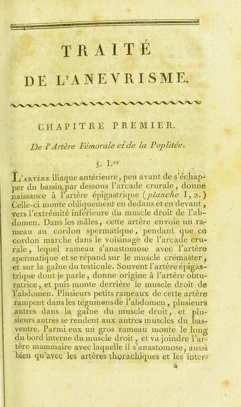 TRAITÉ DE L'ANEYRISME. CHAPITRE fREMI E R. De l'Artère Fémorale et de la Foplitée, S. L'artère iliaque antérieure, peu avant de s'écliap-^ per du bassin, pâr dessous l'arcade crurale, donne naissance à l'artère épigastrique {planche 1,2.) Celle-ci monte obliquement en dedans et en devant, vers l'extrémité inférieure du muscle droit de l'ab- domen. Dans les mâles, cette artère envoie un ra- meau au cordon spermatique, pendant que ce cordon marche dans le voisinage de l'arcade cru- rale , lequel rameau s'anastomose avec l'artère spermatiqiie et se répand sur le muscle crémaster ^ et sur la gaine du testicule. Souvent l'artèrè épigas- trique dont je parle, donne origine à l'artère obtu- ratrice , et puis monte derrière le muscle droit dé l'abdomen. Plusieurs petits rarneaux de cette artère rampent dans les tégumensde Tabdomen, plusieurs autres dans la gaîne du muscle droit, et plu- sieurs autres se rendent aux autres muscles du bas- ventre. Parmi eux un gros rameau monte le long du bord interne du muscle droit, et va joindre l'ar- tère mammaire avec laquelle il s'anastomose, aussi bien qu'ayec les artères thorachiques et lès iiiter-