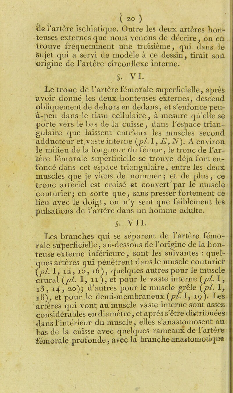 'de l'artère iscliiatique. Outre les deux artères hon- teuses externes que nous venons de décrire, on en trouve fréquemment une troisième, qui dans le sujet qui a servi de modèle à ce dessin, tirait son origine de l'artère circonflexe interne. §. VI. Le tronc de l'artère fémbrale superficielle, après avoir donné les deux honteuses externes, descend obliquement de dehors en dedans, et s'enfonce peu- à-peu dans le tissu cellulaire, à mesure qu'elle se porte vers le bas de la cuisse, dans l'espace trian- gulaire que laissent entr'eux les muscles second adducteur et, vaste interne (jt?/. 1, N). A environ le milieu de la longueur du fémur, le tronc de l'ar- tère fémorale superficielle se trouve déjà fort en- foncé dans cet espace triangulaire, entre les deux muscles que je viens de nommer j et de plus, ce tronc artériel est croisé et couvert par le muscle couturier; en sorte que, sans presser fortement ce lieu avec le doigt, on n'y sent que faiblement les pulsations de l'artère dans un homme adulte. S. VIL Les branches qui se séparent de l'artère fémo- rale superficielle, au-dessous de l'origine de la hon- teuse externe inférieure, sont les suivantes : quel- ques artères qui pénètrent dans le muscle couturier (^pl. I, 12, i5, i6), quelques autres pour le muscle' crural {pl. I, ii ), et pour le vaste interne I, i3, i4, 3o); d'autres pour le muscle grêle (/?/. I, i8), et pour le demi-membraneux (^/Tl, 19). Les; artères qui vont au muscle vaste interne sont assez, considérables en diamètre, et après s'être distribuées 1 dans l'intérieur du muscle, elles s'anastomosent au bas de la cuisse avec quelques rameaux de l'artère fémorale profonde, avec la branche ana«tomotique