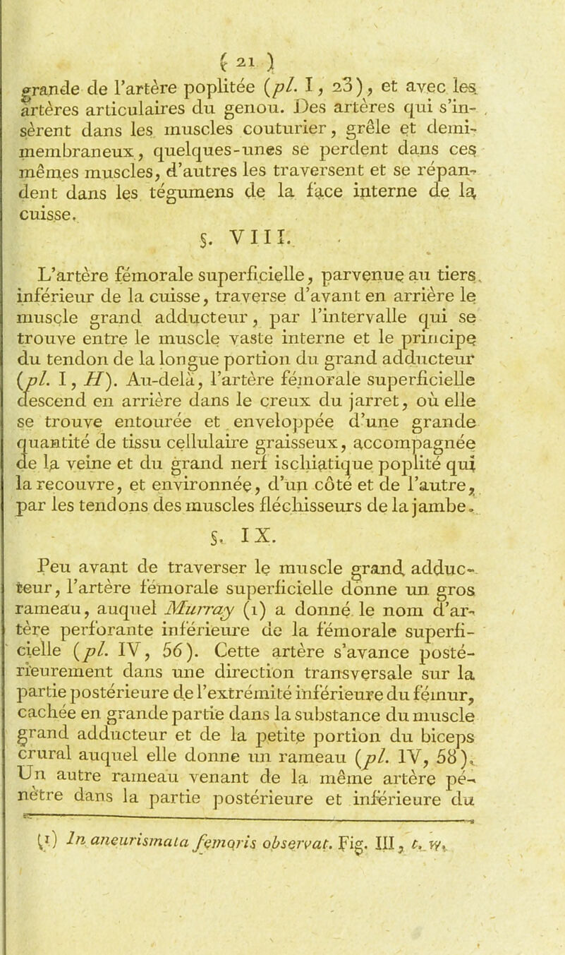 grande de l'artère poplitée {pl. l, 23), et avec les. artères articulaires du genou. Des artères qui s'in- sèrent dans les muscles couturier, grêle et demi- inem bran eux, quelques-unes se perdent dans ces mêmes muscles, d'autres les traversent et se répan-^ dent dans les tégumens de la face interne de 1^ cuisse, S. VIIÎ. L'artère fémorale superficielle, parvçnuç an tiers, inférieur de la cuisse, traverse d'avant en arrière le muscle grand adducteur, par l'intervalle cjui se trouve entre le muscle vaste interne et le principe du tendon de la longue portion du grand adducteur {pl. I, H). Au-delà, l'artère fémorale superficielle descend en arrière dans le creux du jarret, où elle se trouve entourée et envelojjpée d'une grande quantité de tissu cellulaire graisseux, accompagnée de la veine et du grand nerf isclii^-tique poj^lité qui la recouvre, et environnée, d'un côté et de l'autre, par les tendons des muscles fléchisseurs de la jambe. §. IX. Peu avant de traverser le muscle grand adduc- teur, l'artère fémorale superficielle donne un gros rameau, auquel Muiraj (i) a donné le nom d'ar-« tère perforante inférieui'e de la fémorale superfi- cielle {pl. IV, 56). Cette artère s'avance posté- rieurement dans une direction transversale sur la partie postérieure de l'extrémité inférieure du fémur, cachée en grande partie dans la substance du muscle grand adducteur et de la petite portion du biceps crural auquel elle donne un rameau {pl. IV, 58), Un autre rameau venant de la même artère pé- nètre dans la partie postérieure et inférieure du ^i) In aneurismaia fçmqris obseivat.'^i^. III, ^..fy,