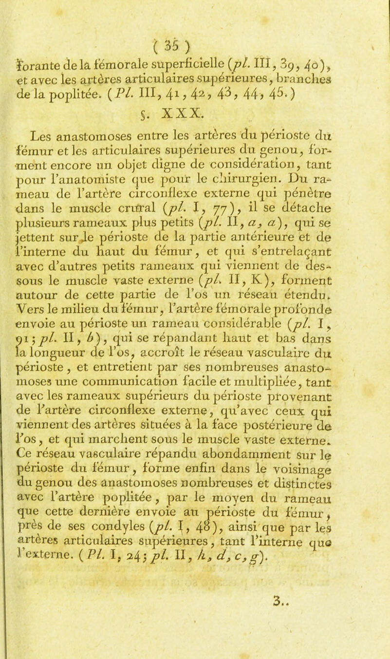 (:35)_ ïbrante de la fémorale superficielle {pl. III, 89, 40) , et avec les artères articulaires supérieures, branches de la poplitée. {IH. III, 41, 42, 4^, 44, 45.) S. XXX. Les anastomoses entre les artères du périoste du fémur et les articulaires supérieures du genou, for- ment encore un objet digne de considération, tant pour l'anatomisle f|ue pour le chirurgien. Du ra- meau de l'artère circonflexe externe qui pénètre dans le muscle cruïal {pl. I, 77), il se détache plusieurs rameaux plus petits {pl. 11 j a), qui se jettent sur Je périoste de la partie antérieure et de l'interne du haut du fémur, et qui s'entrelaçant avec d'autres petits rameaux qui viennent de des- sous le muscle vaste externe {pL II, K), forment autour de cette partie de l'os un réseau étendu» Vers le milieu du fémur, l'artère fémorale profonde envoie au périoste un rameau considérable {pl. I, 015pl. 11 y 6), qui se répandant haut et bas dans la longueur de l'os, accroît le réseau vasculairc du périoste, et entretient par ses nombreuses anasto- moses une communication facile et multipliée, tant avec les rameaux supérieurs du périoste provenant de Partère circonflexe externe, qu'avec ceux qui viennent des artères situées à la face postérieure de Tos, et qui marchent sous le muscle vaste externe. Ce réseau vasculaire répandu abondamment sur le périoste du fémur, forme enfin dans le voisinage du genou des anastomoses nombreuses et distinctes avec l'artère poplitée , par le moyen du rameau que cette dernière envoie au périoste du fémur, près de ses condyles {pl. 1, 48), ainsi que par les artères articulaires supérieures, tant l'interne quo l'externe. {PL i, 24jpl. II, â, d, c,g). 3..