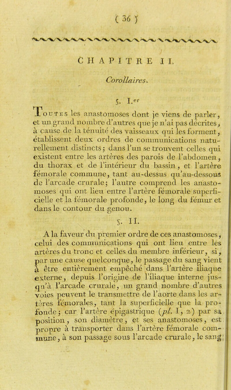 Chapitre il Corollaires,. S- I.^^ Toutes les anastomoses dont je viens de parler^ et un grand nombre d'autres qne je n'ai pas décrites^ à cause de la ténuité des vaisseaux qui les forment, établissent deux ordres de communications natu- rellement distincts 5 dans l'un se trouvent celles qui existent entre les artères des parois de l'abdomen, du thorax et de l'intérieur du bassin, et l'artère fémorale commune, tant au-dessus qu'au-dessous de l'arcade crurale; l'autre comprend les anasto- moses qiii ont lieu entre l'artère fémorale superfi- cielle et la fémorale profonde, le long du fémur et dans le contour du o;enou. s. n. A la faveur clu premier ordre de ces anastomoses, celui des communications^ qui ont lieu entre les artères du tronc et celles du membre inférieur, si, par une cause quelconque, le passage du sana vient à. être entièrement empêché dans l'artère iliaque externe, depuis l'origine de l'iliaque interne jus-' qu'à l'arcade crurale, un grand nombre d'autres voies peuvent le transmettre de l'aorte dans les ar- tères fémorales, tant la superficielle que la pro- fonde; car l'artère épigastrique (/?/. 2,) par sa. position, son diamètre, et ses anastomoses, est propre à transporter dans l'artère fémorale com- mune, à son passage sous l'arcade crurale, le san^;