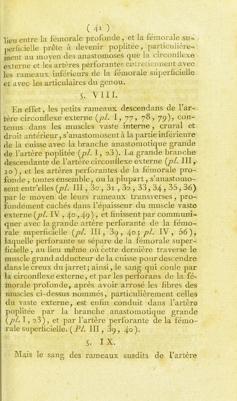 lieu entre la fémorale pr.ofonde, et la fémorale s\j-> perlicieile prête à devenir popiitée, i)articulière^ nient au moyen des anastomoses que la circonflexe externe et les artères perforantes cnireLiciinent avec les rameaux inférieurs de la fémorale superficielle et avec les articulaires du genou. S. VIII. En effet, les petits rameaux descendans de l'ar- tère circonflexe externe {pl. l, 77, 78, 79), con- tenus dans les muscles vaste interne, crural et droit antérieur, s'anastomosent à la partie inférieure de la cuisse avec la branche anastomotique grande de l'artère popiitée {pl. I, 2.3). La grande branche descendante de l'artère circonflexe externe {jjL III, 10), et les artères perforantes de la fémorale pro- fonde , toutes ensemble, ou la plupart, s'anastomo- sent entr'elles {pl. III, 3c , 3i, 3::i, 33, 34 5 35, 36) par le moyen de leurs rameaux transverses, pro-^ îbndément cachés dans l'épaisseur du muscle vaste externe {pl. IV , 4° > 49) ? finissent par communi- quer avec la grande artère perforante de la fémo- rale superficielle {pl. III, 39, 4° 5 P^' 56), laquelle perforante se sépare de la fémorale super- ficielle , au lieu même où cette dernière traverse le muscle grand adducteur de la cuisse pour descendre dans le creux du jarret; ainsi, le sang qui coule par la circonflexe externe, et par les perforans de la fé^ morale profonde, après avoir arrosé les fibres des muscles ci-dessus nommés, particulièrement celles du vaste externe, est enfin conduit dans l'artère popiitée par la branche anastomotique grande (pl. 1, 23), et par l'artère perforante de la fémo- rale superficielle. ( Fl. III, 59, 4° )• §. IX. Mais le sang des rameaux susdits de l'artère