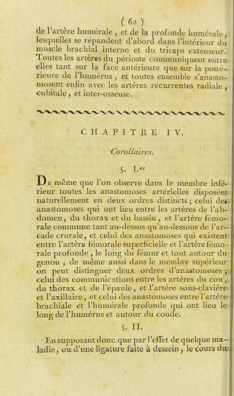 (60 tle l'artère Immérale , et de la profoncle luimcTale, lesquelles se répandent d'abord dans l'intérieur du muscle brachial interne et du triceps extenseur. Toutes les artères du périoste communiquent entre elles tant sur la face antérieure que sur la ]:)osté- rieure de l'humérus, et toutes ensemble s'anasto- mosent enfin avec les artères récurrentes radiale , cubitale, et inter-osseuse. CHAPITRE IV. Corollaires, S. I. De même que l'on observe dans le membre infé-- rieur toutes les anastomoses artérielles disposées naturellement en deux ordres distincts j celui de» anastomoses qui ont lieu entre les artères de l'ab- domen, du thorax et du bassin, et l'artère fémo- rale commune tant au-dessus qu'au-dessous de l'ar-- cade crurale, et celui des anastomoses qui existent entre l'artère fémorale superficielle et l'artère fémo- rale profonde , le long du fémur et tout autour du genou , de même aussi dans le membre supérieur on peut distinguer deux ordres d'anastomoses j; celui des communications entre les artères du cou du thorax et de l'épaule, et l'artère sous-clavière^ et l'axillaire , et celui des anastomoses entre l'artère brachiale et l'humérale profonde qui ont lieu le long de l'humérus et autour du coude. §. II. En supposant donc que par l'efî'et de quelque ma- ladie , ou d'une ligature faite à dessein ; le cours dm