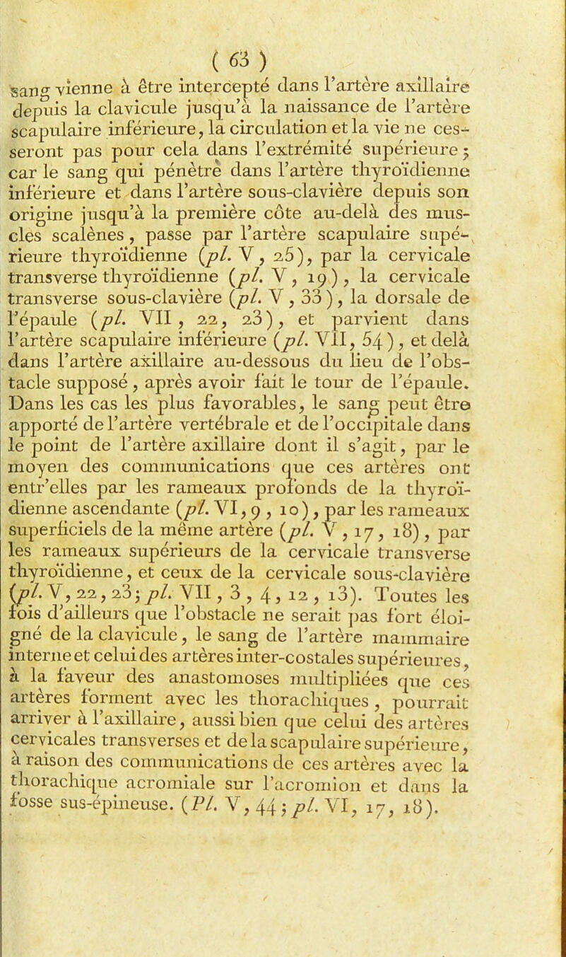 San Vienne à être intercepté dans l'artère axillairê depuis la clavicule jusqu'à la naissance de l'artère scapulaire inférieure, la circulation et la vie ne ces-^ seront pas pour cela dans l'extrémité supérieure 5 car le sang qui pénètre dans l'artère thyroïdienne inférieure et dans l'artère sous-clavière depuis son origine jusqu'à la première côte au-delà des mus- cles scalènes, passe par l'artère scapulaire sapé*-, rieure thyroïdienne i^pl. V, 2,5), par la cervicale transverse thyroïdienne {^pl, V, 19); la cervicale transverse sous-clavière {jpl. V, 33 ), la dorsale de l'éjmule (/?/. VII, 2,2, 23), et parvient dans l'artère scapulaire inférieure {^pl. Vil, 64), et delà dans l'artère axillaire au-dessous du lieu de l'obs- tacle supposé, après avoir f ait le tour de l'épaule. Dans les cas les plus favorables, le san^ peut être apporté de l'artère vertébrale et de l'occipitale dajis le point de l'artère axillaire dont il s'agit, par le moyen des communications que ces artères onC entr'elles par les rameaux profonds de la thyroï- dienne ascendante (/?/. VI, 9 , 10 ), par les rameaux superhciels de la même artère {^pl. V , 17, 18), par les rameaux supérieurs de la cervicale transverse thyroïdienne, et ceux de la cervicale sous-clavière {pl. V, 22, 23 j p/. yil, 3 , 4, 12 , i3). Toutes les fois d'ailleurs que l'obstacle ne serait jjas fort éloi- gné de la clavicule, le sang de l'artère mammaire interne et celui des artères inter-costales supérieures à la faveur des anastomoses midtipliées que ces artères forment avec les thorachiques, pourrait arriver à l'axillaire, aussi bien que celui des artères cervicales transverses et de la scapulaire supérieure, à raison des communications de ces artères avec la thorachique acromiale sur l'acromion et dans la fosse sus-épineuse. (P/. V,44jy. VI, 17, 18).