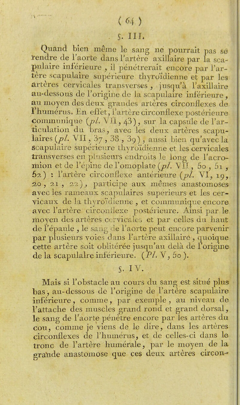 . s. m. Quand bien même le sang ne pourrait pas se i-endre de l'aorte dans l'artère axiilaire par la sca- pulaire inférieure , il pénétrerait encore par l'ar- tère scapuUiire supérieure tliyroidienne et par les artères cervicales transverses , jusqu'à l'axillaire au-dessous de l'origine de la scapulaire inférieure, au moyen des deux grandes artères circonflexes de rhuniérus. En effet , l'artère circonflexe postérieure communique {pl. Yll, 43), sur la capsule de l'ar- ticulation du bras, avec les deux artères scapu- laires {pl. VII, 3/ , 38 , 89) , aussi bien qu'avec la scapulaire supérieure thyroïdienne et les cervicales transverses en plusieurs endroits le long de l'acro- mion et de l'épine de l'omoplate {pl. Vlî , 5o , 5i , 62.) : l'artère circonflexe antérieure {pl. VI, 19, 2.0 , 2,1 , 22)^ participe aux mêmes anastomoses avec les rameaux scapulaires supérieurs et les cer- vicaux de la thyroïdienne , et communique encore avec l'artère circonflexe postérieure. Ainsi par le moyen des artères C(.rvicfi.le£, et par celles du haut de l'épaule , le sang de l'aorte peut encore parvenir par plusieurs voies dans l'artère axiilaire , quoique cette artère soit oblitérée jusqu'au delà de l'origine de la scapillalre inférieure. {PL V, 5o ). S. IV. Mais si l'obstacle au cours du sang est situé plus bas , au-dessous de l'origiiie de l'artère scapulaire inférieure, comme, par exemple , au niveau de l'attache des muscles grand rond et grand dorsal, le sang de l'aorte pénètre encore par les artères du cou, comme je viens de le dire, dans les artères circonflexes de l'humérus, et de celles-ci dans le tronc de l'artère humérale, par le moyen de la graïide anastomose que ces deux artères circon-