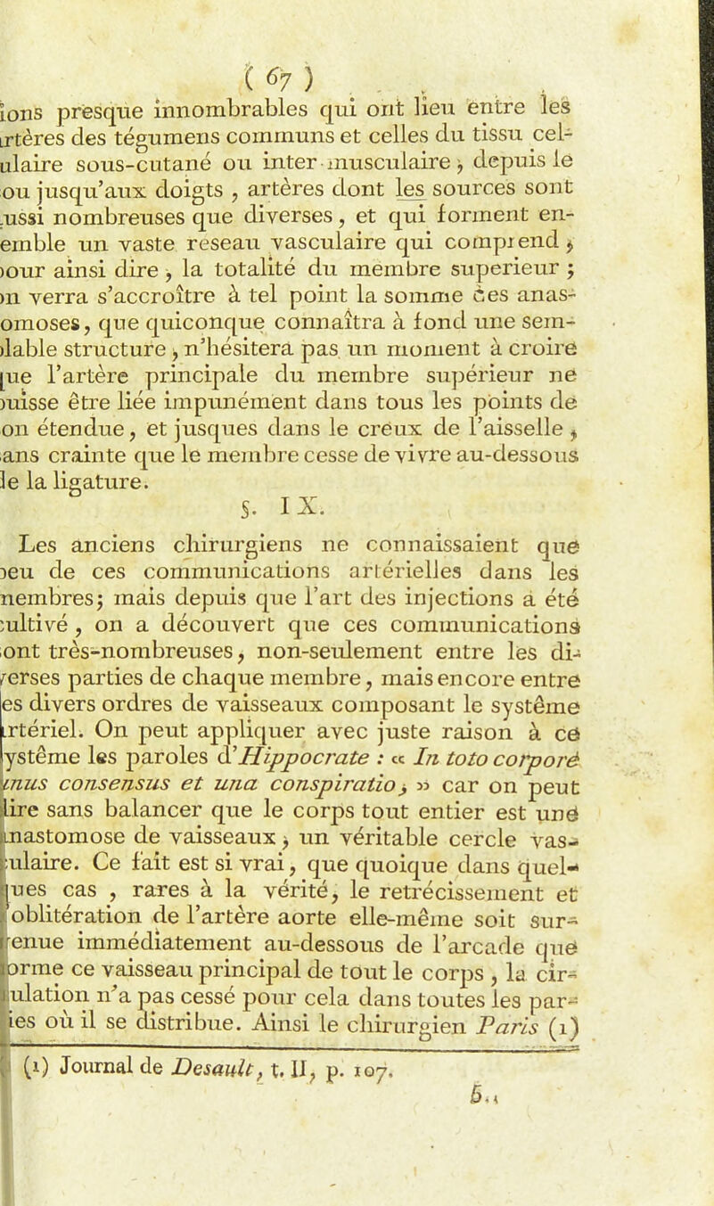 t ^7 ) ions presque innombrables qui ont lieu entre les irtères des tégumens communs et celles du tissii cel- ulaire sous-cutané ou inter musculaire j depuis le ou jusqu'aux doigts , artères dont les sources sont .ussi nombreuses que diverses, et qui forment en- emble un vaste reseaii vasculaire qui compiend ^ )Our ainsi dire -, la totalité du membre supérieur ; m verra s'accroître à tel point la somme ces anas- omoses, que quiconque connaîtra à fond une sem- )lable structure > n'hésitera pas un moment à croire [ue l'artère principale du membre supérieur ne misse être liée impunément dans tous les points dé on étendue, et jusques dans le creux de l'aisselle ^ ans crainte que le membre cesse de vivre au-dessous le la ligature. S. IX. Les anciens chirurgiens ne connaissaient quô 3eu de ces communications artérielles dans les nembres; mais depuis que l'art des injections a été cultivé , on a découvert que ces communications ont très-nombreuses, non-seulement entre les di- {erses parties de chaque membre, mais encore entre es divers ordres de vaisseaux composant le système irtériel. On peut appliquer avec juste raison à cô ystême les paroles à'JIippocrate : « In toto corporé mus consensus et una conspiratio^ car on peut lire sans balancer que le corps tout entier est unë Anastomose de vaisseaux > un véritable cercle vas^ mlaire. Ce fait est si vrai, que quoique dans quel- |ues cas , rares à la vérité, le rétrécissement et [oblitération de l'artère aorte elle-même soit sur- renue immédiatement au-dessous de l'arcade que orme ce vaisseau principal de tout le corps , la cir- mlation n'a pas cessé poiu- cela dans toutes les par-^ ies où il se distribue. Ainsi le chirurgien Paris (i)