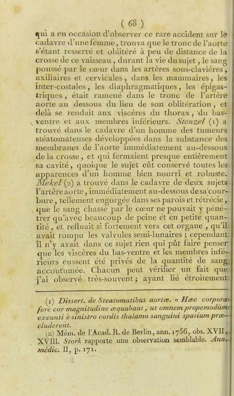 ^VL1 a eu occasion d'observer ce rare accident suie le cadavre d'une femme, trouva que le tron c de l'aorti,' s'étant resserré et oblitéré à peu de distance de J;i crosse de ce vaisseau , durant la vie du sujet, le sany^ poussé par le cœur dans les artères sous-clavières -, axiliaires et cervicales , dans les mammaires, les inter-costales, les diapliragmatiques, les épigas- triques , était ramené dans le tronc de l'artère aorte au dessous du lieu de son oblitération, et delà se rendait aux viscères du thorax, du bas- ventre et aux membres inférieurs. Stenzel (i) a trouvé dans le cadavre d'un homme des tumeurs stéatomateuses développées dans la substance des membranes de l'aorte immédiatement au-dessous de la crosse, et qui fermaient presque entièrement sa cavité, quoique le sujet eût conservé toutes les apparences d'un homme bien nourri et robuste. Mekel (2,) a trouvé dans le cadavre de deux sujets l'artère aorte, immédiatement au-dessous desa'cour- bure, tellement engorgée dans ses parois et rétrécie, que le sang chassé par le cœur ne pouvait y péné- trer qu'avec beaucoup de peine et en petite quan- tité , et refluait si fortement vers cet organe , qu'il avait rompu les valvules semi-lunaires \ cependant, il n*y avait dans ce sujet rien qui pût faire penser- que les viscères du,bas-ventre et les membres infé- rieurs eussent été privés de la quantité de sang; accoutumée. Chacun peut vérifier un fait que j'ai observé très-souvent j ayant lié étroitement: (1) Dissert, de S teatomacibus aortce. « Hœc corporai ferè cor magnitudine œquabant, ut omnem propemodùmi exeunti è sinistro cordis thalamo sanguini spatium prœ- cluderent. [2) Mém. de l'Acad. R. de Berlin, ann. 1756, obs. XVII,. XVIII. Stork rapporte une observation semblable. Ann*^ médic. II, p. lyi-