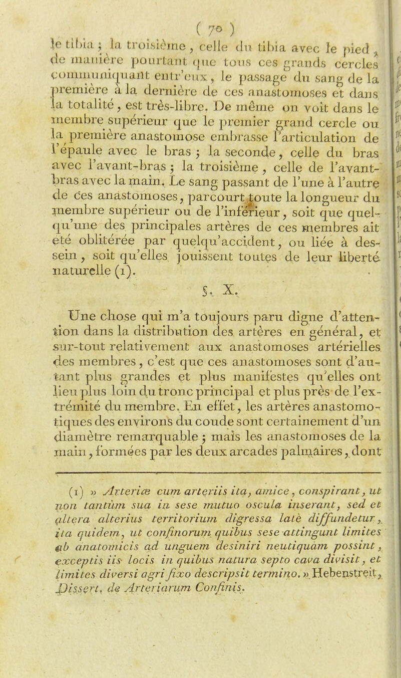 }e tîl)ia ; la troisième, celle du tibia avec le pied ^ de manière pourtant (jno tous ces grands cercles Commuxii(|iiaiit entr'(;ux, le passage du sang de la première a la dernière de ces anastomoses et dans la totalité, est très-liljre. De même on voit dans le membre supérieur que le premier grand cercle ou la première anastomose embrasse l'articulation de l'épaule avec le bras j la seconde, celle du bras avec l'avant-briis 3 la troisième , celle de l'avant- bras avec la main. Le sang passant de l'une à l'autre de ces anastomoses, parcourt toute la longueur du membre supérieur ou de l'inférieur, soit que quel- qu'ime des principales artères de ces membres ait été oblitérée par quelqu'accident, ou liée à des- sein , soit qu'elles jouissent toutçs de leur liberté naturelle (1). S. X. Une chose qui m'a toujours paru digne d'atten- tion dans la distribution des artères en général, et sur-tout relativement aux anastomoses artérielles des membres, c'est que ces anastomoses sont d'au- tant plus grandes et plus manifestes qu'elles ont lien plus loin du tronc principal et plus près de l'ex- trémité du membre. En effet, les artères anastomo- tiques des environs du coude sont certainement d'un diamètre remarquable 5 mais les anastomoses de la main, formées par les deux arcades palmaires, dont (1) 3j ylrterice cum artçiiis ita, ami ce , conspirant, ut non tantùm sua ia sese ?nutuo oscula insérant, sed et çltera alterius tçrritoriuni digressa latè diffundetur, ita quidem^ ut confinorum quibus sese attingunt limites cb anatoinicis ad unguem desiniri neutiquàvi possint, exceptis iis- locis in quibus natura septo cava dii^isit, et limites diversi agrifixo descripsit termina. » Hebenstreit, JJissert, de ^rteriarum Confinis.