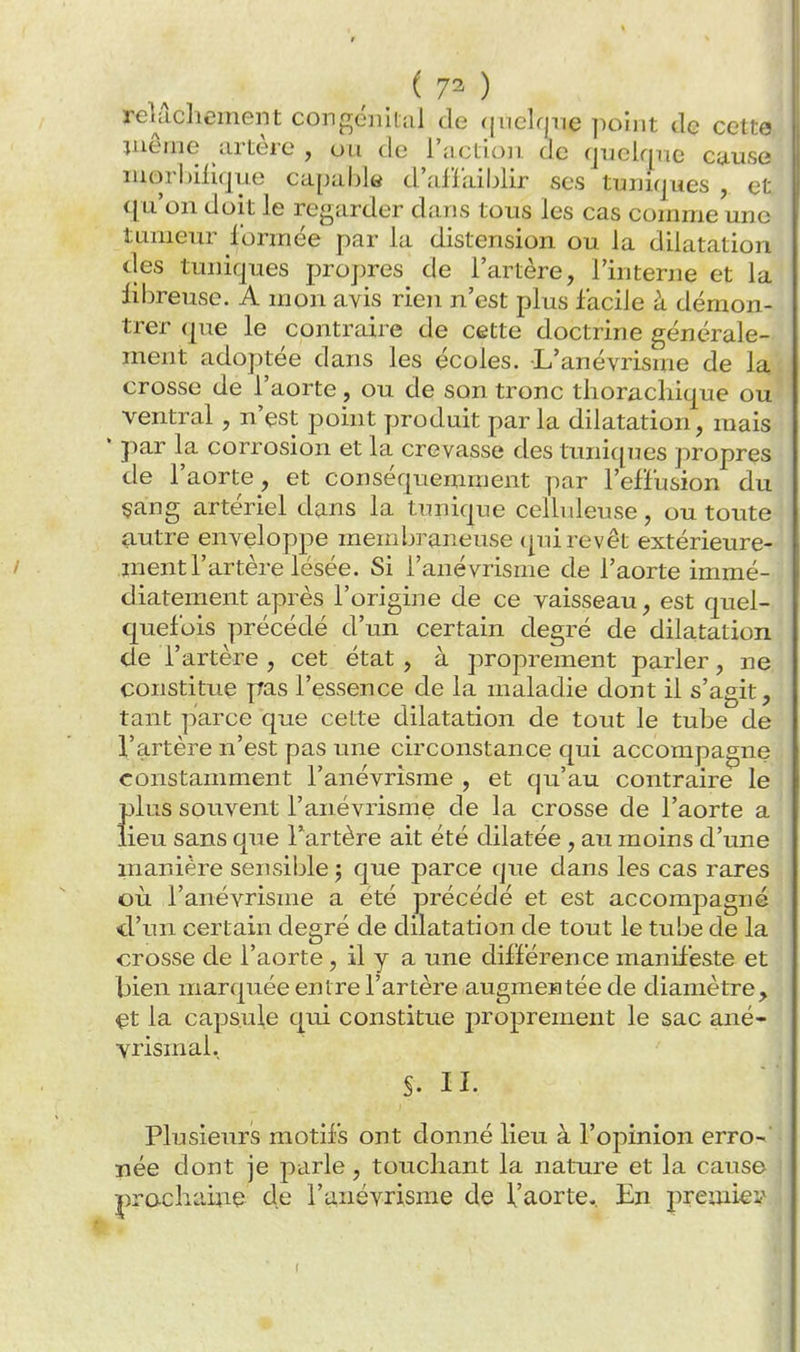 ( 7^ ) relâchement congénital de qnelmie point do celte jnême artère , ou de l'action, de quelqne ctiuse niorl)ilique capable d'aflailjlir ses tuniques , et qu'on doit le regarder dans tous les cas comme une tumeur formée par la distension ou la dilatation cles tuniques propres de l'artère, l'interne et la iibreuse. A mon avis rien n'est plus facile à démon- trer que le contraire de cette doctrine générale- ment adoptée dans les écoles. L'anévrisme de la crosse de l'aorte, ou de son tronc tliorachique ou ventral, n'est point produit par la dilatation, mais • par la corrosion et la crevasse des tuniques propres de l'aorte, et conséquemraent par l'effusion du çang artériel dans la tunique celhdeuse, ou toute autre enveloppe meuibraneuse (|ui revêt extérieure- ment l'artère lésée. Si l'anévrisme de l'aorte immé- diatement après l'origine de ce vaisseau, est quel- quefois précédé d'un certain degré de dilatation de l'artère , cet état, à proprement parler, ne constitue pas l'essence de la maladie dont il s'agit, tant parce que cette dilatation de tout le tube de l'artère n'est pas une circonstance qui accompagne constamment l'anévrisme , et qu'au contraire le plus souvent l'anévrisme de la crosse de l'aorte a lieu sans que l'artère ait été dilatée, au moins d'une manière sensible 5 que parce que dans les cas rares où l'anévrisme a été précédé et est accompagné d'un certain degré de dilatation de tout le tube de la crosse de l'aorte, il y a une différence maniteste et bien marquée entre l'artère augmentée de diamètre, çt la capsule qui constitue proprement le sac ané- vrismal. S. II. Plusieurs motifs ont donné lieu à l'opinion erro- née dont je parle, touchant la nature et la cause prachaiiie de l'anévrisme de l'aorte*. En premier'