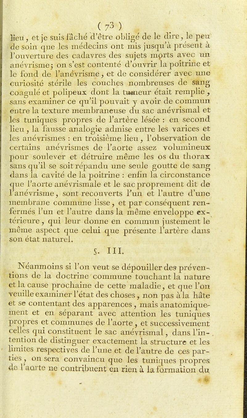 lieu, et je suis lâclié d'être obligé cle le dire, le peu de soin que les médecins ont mis jusqu'à présent à l'ouverture des cadavres des sujets morts avec un anévrismej on s'est contenté d'ouvrir la poitrine et le fond de l'anévrisme, et de considérer avec une curiosité stérile les couches nombreuses de sang coagulé et polipeux dont la tiiwiieur était remplie , sans examiner ce qu'il pouvait y avoir de commun entre la texture membraneuse du sac anévrismal et les tuniques propres de l'artère lésée : en second lieu, la fausse analogie admise entre les varices et les anévrismes : en troisième lieu, l'observation de certains anévrismes de l'aorte assez volumineux pour soulever et détruire même les os du thorax sans qu'il se soit répandu une seule goutte de sang dans la cavité de la poitrine : eniîn la circonstance que l'aorte anévrismale et le sac proprement dit de , l'anévrisme, sont recouverts Fun et l'autre d'une membrane commune lisse, et par conséquent ren- fermés l'un et l'autre dans la même enveloppe ex- térieure , qui leur donne en commun justement le même aspect que celui que présente l'artère dans son état naturel. S. III. Néanmoins si l'on veut se dépouiller des préven- tions de la doctrine commune touchant la nature et la cause prochaine de cette maladie, et que l'on veuille examiner l'état des choses, non pas à la hâte et se contentant des apparences, mais anatomique- ment et en séparant avec attention les tuniques propres et communes de l'aorte, et successivement celles qui constituent le sac anévrismal, dans l'in- . tendon de distinguer exactement la structure et les limites respectives de l'une et de l'autre de ces par- ties , on sera convaincu que les tuniques propres 4e l'aoïte ne contribuent en rien à la formation du - *»