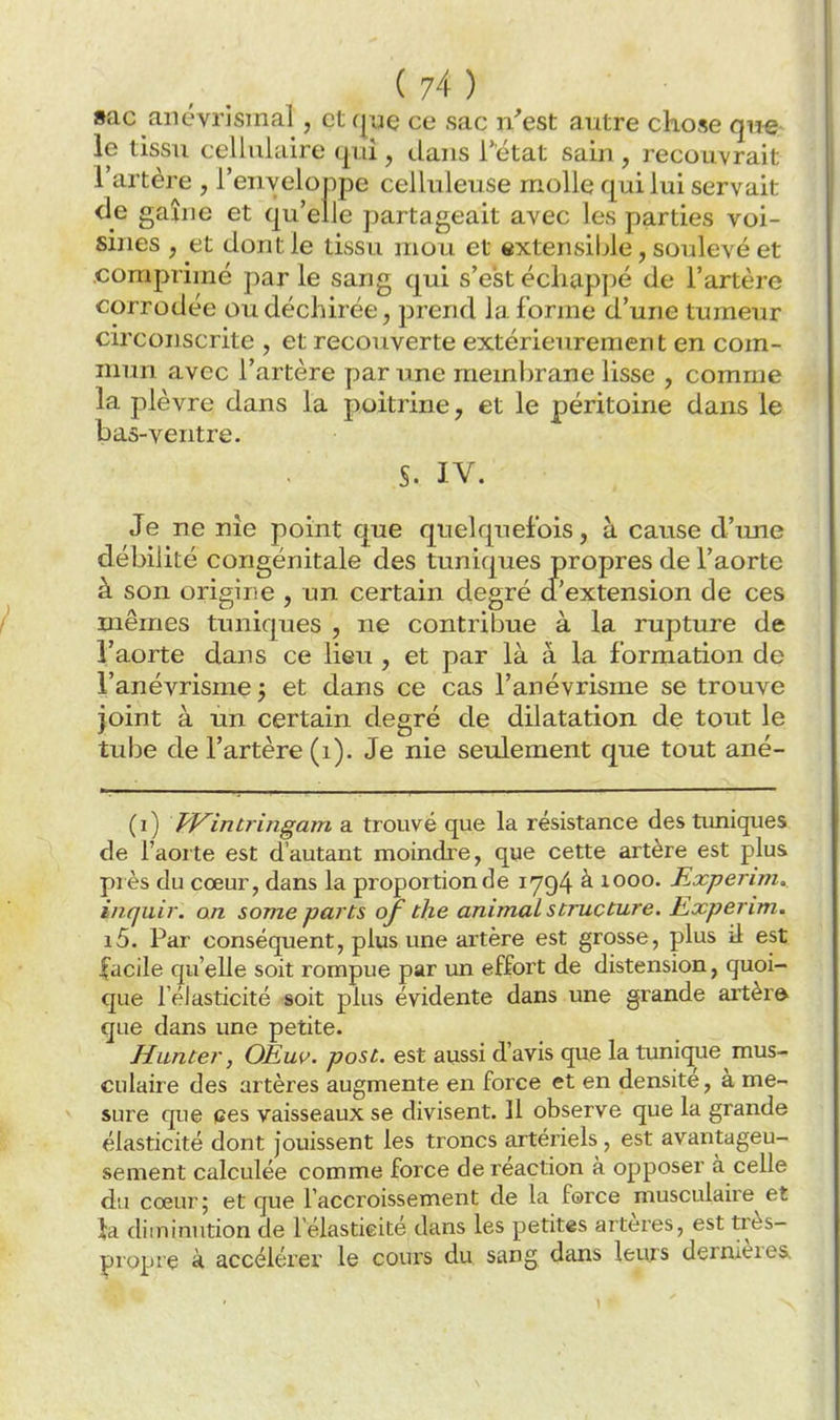 »ac anévrisinal, et qye ce sac n'est autre chose qae^ le tissu cellulaire qui, dans l'état sain, recouvrait l'artère , l'enveloppe celluleuse molle qui lui servait de gaîue et qu'elle partageait avec les parties voi- sines , et dont le tissu mou et extensible, soulevé et comprimé par le sang qui s'est échappé de l'artère corrodée ou déchirée, prend la forme d'une tumeur circonscrite , et recouverte extérieurement en com- mun avec l'artère par une membrane lisse , comme la plèvre dans la poitrine, et le péritoine dans le bas-ventre. S. IV. Je ne nie point que quelquefois, à cause d'une débilité congénitale des tuniques propres de l'aorte à son origine , un certain degré d'extension de ces mêmes tuniques , ne contribue à la rupture de l'aorte dans ce lieu , et par là à la formation de l'anévrisme 5 et dans ce cas l'anévrisme se trouve joint à un certain degré de dilatation de tout le tube de l'artère (1). Je nie seulement que tout ané- (i) Wintringam a trouvé que la résistance des tuniques de l'aorte est d'autant moindre, que cette artère est plus près du cœur, dans la proportion de 1794 à 1000. Experim. inquir. an some parts of the animal structure. Experim. i5. Par conséquent, plus une artère est grosse, plus il est facile qu'elle soit rompue par un effort de distension, quoi- que l'élasticité soit plus évidente dans une grande aitèr» que dans une petite. Hunter, OEuv. post. est aussi d'avis que la tunique mus- culaire des artères augmente en force et en densité, à me- sure que ces vaisseaux se divisent. Il observe que la grande élasticité dont jouissent les troncs artériels, est avantageu- sement calculée comme force de réaction à opposer à celle du cœur; et que l'accroissement de la force musculaire et }a diminution de l'élastieité dans les petites artères, est très- propre à accélérer le cours du sang dans leurs dernières.