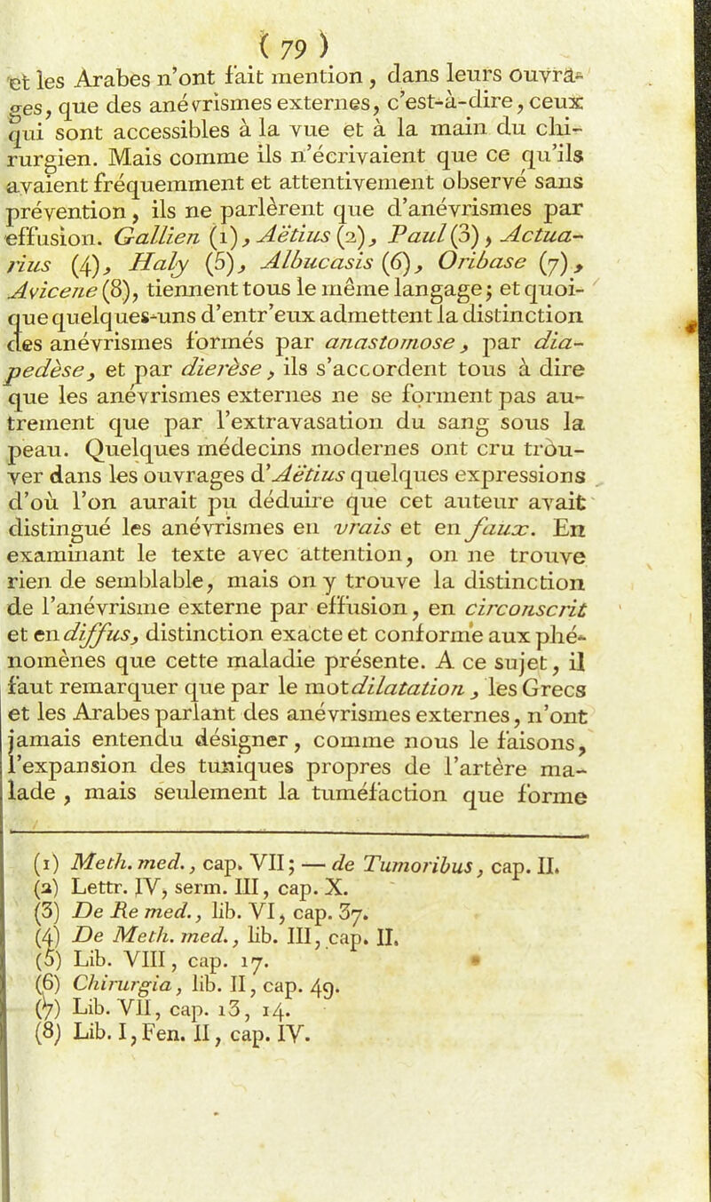 'et les Arabes n'ont fait mention , dans leurs ouvrâ*. <res, que des anév^rismes externes, c'est-à-dire, ceux qui sont accessibles à la vue et à la main du chi- rurgien. Mais comme ils n'écrivaient que ce qu'ils avaient fréquemment et attentivement observé sans prévention, ils ne parlèrent que d'anévrismes par effusion. Gallien {i),Aëtius {p), Paul(p), Actua- rius (4)^ Haly (5)^ Albucasis {6), Oribase (y), Avicene (8), tiennent tous le même langage j et quoi- que quelques-uns d'entr'eiix admettent la distinction des anévrismes formés par anastomose, par dia- pedèse, et par diérèse, ils s'accordent tous à dire que les anévrismes externes ne se forment pas au- trement que par l'extravasation du sang sous la peau. Quelques médecins modernes ont cru trou- ver dans les ouvrages d^Aët'ius quelques expressions d'où l'on aurait pu déduire que cet auteur avait distingué les anévrismes en vrais et en faux. En exammant le texte avec attention, on ne trouve rien de semblable, mais on y trouve la distinction de l'anévrisme externe par effusion, en circonscrit et en diffus ^ distinction exacte et conformé aux phé nomènes que cette maladie présente. A ce sujet, il faut remarquer que par le motdilatation ^ les Grecs et les Arabes parlant des anévrismes externes, n'ont jamais entendu désigner, comme nous le faisons, l'expansion des tuniques propres de l'artère ma- lade , mais seulement la tuméfaction que forme (i) Me th. med., cap. VU ; — de Tumorihus, cap. II. (a) Lettr. IV, serm. III, cap. X. (3) De lie med., lib. VI, cap. Sy. (4) De Meth. med., lib. III, cap. IL (5) Lib. VIII, cap. ly. • (6) Chirurgia, lib. II, cap. 49. (V) Lib. VII, cap. i3, 14. (8; Lib.I,Fen. II, cap. IV.