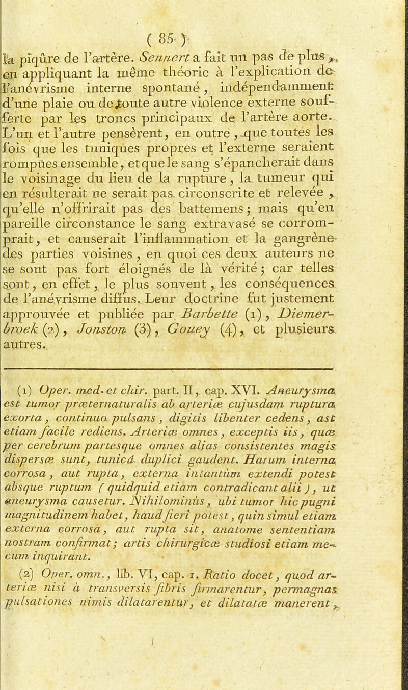 ( 85- )' d'une plaie ou déboute autre violence externe souf- ferte par les troncs principaux de l'artère aorte. L'un et l'autre pensèrent, en outre ,^que toutes les fois que les tuniques propres et l'externe seraient rompues ensemble, et que le sang s'épancherait dans le voisinage du lieu de la rupture, la tumeur qui en résulterait ne serait pas. circonscrite et relevée ^ qu'elle n'offrirait pas des battemens j mais qu'en pareille circonstance le sang extravasé se corrom- prait, et causerait l'inllammation et la gangrène- des parties voisines , en quoi ces deux auteurs ne se sont pas fort éloignés de là vérité j car telles sont, en effet, le plus souvent, les conséquences de l'anévrisme diffus. Leur doctrine fut justement approuvée et publiée par Barbette (i) , JDiemer- broek (2), Joiiston (3), Gouey (4), et plusieurs autres. (1) Oper. jned-et cliir. part. II,. cap. XVI. AHeurysma est tumor prceternaturalis ah artei im cujusdam ruptura. exorca , continua pulsans , digitis lihencer cedens, asc etiam facile rediens. Artei ice omnes, exceptis iis, qucn per cerebrujîi partesque omnes alias consistentes rnagis dispeisce sunt, tunicâ duplici gaudcnt. Harum interna corrosa, aut rupta, externa inLantiivt extendi potest absque ruptwn ( quidquid etiam contradicant alii ), uù «.newysma causetur. î^lihilominùs, ubi tuînor hic pugnî viagnitudinem habet, haudfieri potest, quinsimul etiam, externa corrosa, aut rupia sit, anatome sententiam nos tram confirmât ; artis chirurgicce studio si etiam me-^ cum inquirant. (2) 0/?er. omn., lib. VI, cap. i. Ratio docet, quod ar- terice nisi à transversis fibris finnare71 tur, peiuiagnas. ffu/sationes nimis dilatareaturj et dilata.tce manereiit ^ /