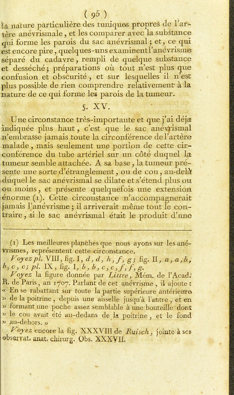 là nature particulière des tuniques propreé de Yat^ tère anévrismale, et les comparer avec la substance qui forme les parois du sac anévrismal j et, ce qui est encore pire, quelques-uns examinentranévrisme- séparé du cadavre, rempli de quelque substance et desséché j préparations où tout n'est plus que confusion et obscurité , et sur lesquelles il n'est plus possible de rien comprendre relativement: à la nature de ce qui forme les parois de la tumeur. S. XV. Une circonstance très-importante et que j'ai déjà indiquée plus haut, c'est que le sac anév^'ismal n'enibrasse jamais toute la circonférence de l'artère malade, mais seulement une portion de cette cir- conférence du tube artériel sur un côté duquel la [tumeur semble attachée. A sa base, la tumeur pré- sente une sorte d'étranglement, ou de cou, au-delàf ■duquel le sac anévrismal se dilate et s'étend plus ou ou moins, et présente quelquefois une extension énorme (i). Cette circonstance n'accompagnerait jamais l'anévrisme j il arriverait même tout le con- traire , si le sac anévrismal était le produit d'une (i) Les meilleures planches que nous ayons sur lesané- vrismes, représentent cette circonstance. yojezpl. Vm, fig. I, d, d, h,f, g; Bg. U, a, a, h, b,c, c; pl. IX, fig. l,b,b, c,c,f,f,g. Foyez la figure donnée par Littre, Mém. de l'AcadJ R. de Paris, an 1707. Parlant de cet anévrisme , il ajoute : « En se rabattant sur toute la partie supérieure antérieure î> de la poitrine, depuis une aisselle juscpa a l'autre , et en » formant une poche assez semblable à une bouteille dont » le cou avait été au-dedans de la poitrine , et le fond jj .au-dehors. Voyez encore la fig. XXXVIII de Ruisch, jointe à ses observât, anat. clwrurg. Obs. XXXYII.