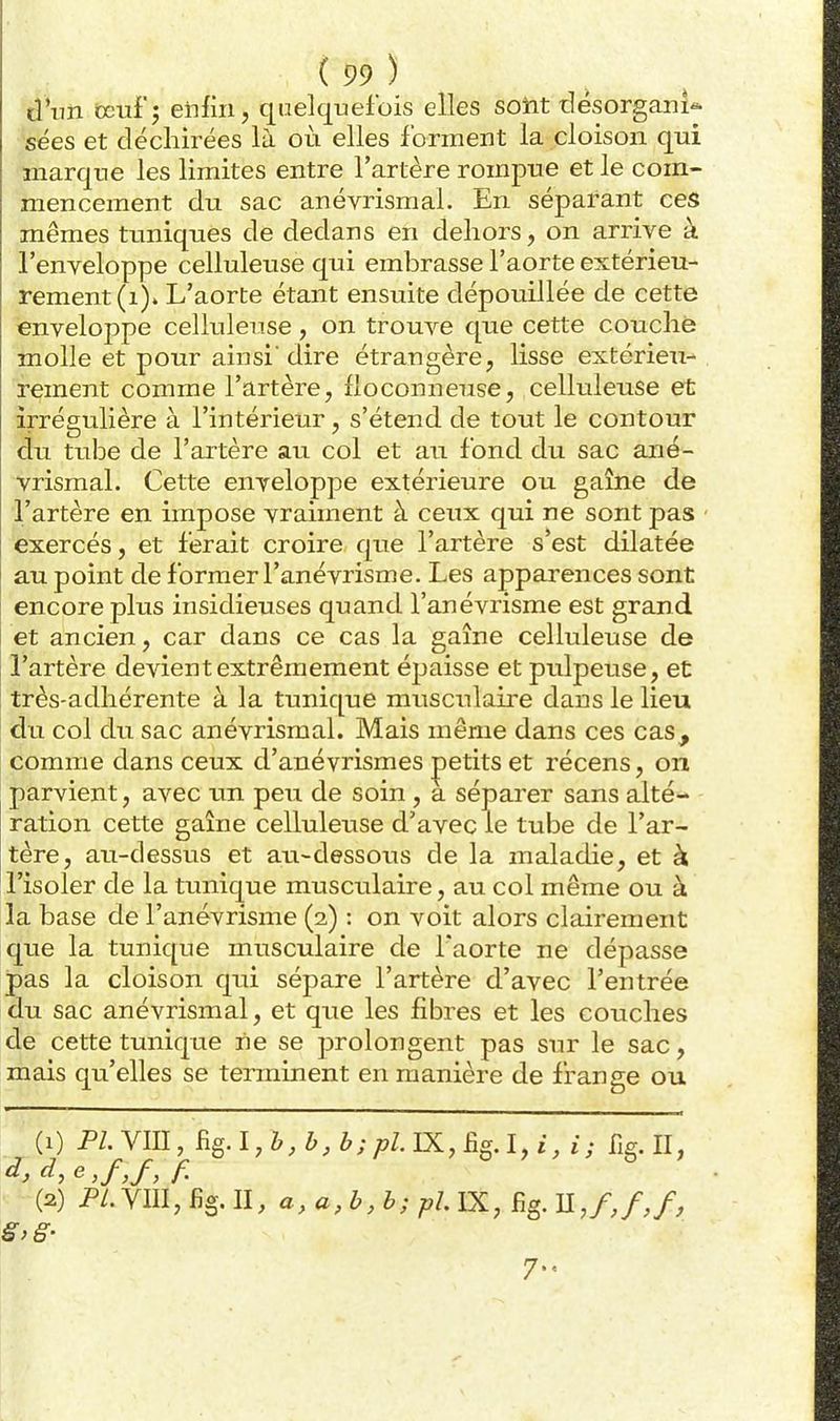 d'un oeuf 5 enfin, quelquefois elles soiit tlésorgani-. sées et déchirées là où elles forment la cloison qui marque les limites entre l'artère rompue et le com- mencement du sac anévrismal. En séparant ces mêmes tuniques de dedans en dehors, on arrive à l'enveloppe celluleuse qui embrasse l'aorte extérieu- rement (i)» L'aorte étant ensuite dépouillée de cette enveloppe celluleuse, on trouve que cette couché molle et pour ainsi' dire étrangère, lisse extérieu- rement comme l'artère, floconneuse, celluleuse et irrégulière à l'intérieur, s'étend de tout le contour du tube de l'artère au col et au fond du sac ané- vrismal. Cette enveloppe extérieure ou gaîne de l'artère en impose vraiment à ceux qui ne sont pas exercés, et ferait croire que l'artère s'est dilatée au point de former l'anévrisme. Les apparences sont encore plus insidieuses quand l'anévrisme est grand et ancien, car dans ce cas la gaîne celluleuse de l'artère devient extrêmement épaisse et pulpeuse, et très-adhérente à la tunique musculaire dans le lieu du col du sac anévrismal. Mais même dans ces cas, comme dans ceux d'anévrismes petits et récens, on parvient, avec im peu de soin , a séparer sans alté- ration cette gaîne celluleuse d'avec le tube de l'ar- tère, au-dessus et au-dessous de la maladie, et k l'isoler de la tunique musculaire, au col même ou à la base de l'anévrisme (2) : on voit alors clairement que la tunique musculaire de l'aorte ne dépasse pas la cloison qwi sépare l'artère d'avec l'entrée du sac anévrismal, et que les fibres et les couches de cette tunique ne se prolongent pas sur le sac, mais qu'elles se terminent en manière de frange ou '(1) PLYm,Rg.l,b,b,b;pLÏK,£igA,i,i; fig. II, (2) p/.ym, fig. II, a, a, b, b; pL IX, fig. nj,f,f, 7.,