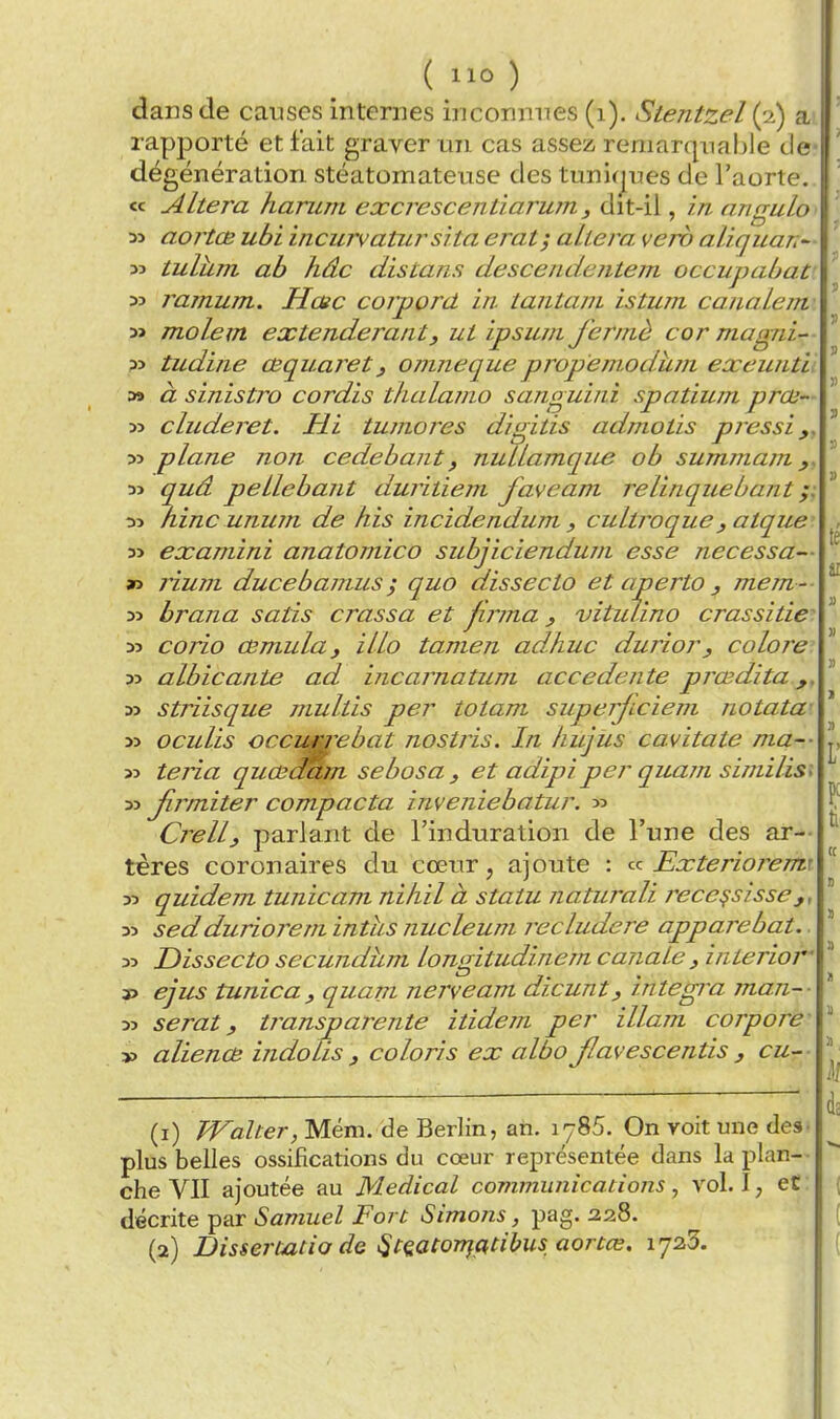 (llû) dans de causes internes inconnues (i). Stentzel (^i) a rapporté et fait graver un cas assez remarqnaljle de dégénération stéatomateuse des tunirjues de l'aorte. « Altéra harum excrescentiarum, dit-il, in angulo M aortœ ubi incurvatursïta erat; altéra verb aliquan^- 33 tuluTTL ab hâc distans descendentem occupaùat 33 ramum. Hœc corpord in tantani istum canalc/n y> molem extenderant, ut ipsum fermé cor magni- 33 tudine œquaretj onineque propemodiim exeunth a» à sinistro cordis thalaino sanguini spatium prai- 33 cluderet. Hi tuniores digitis admotis pressi 33 plane non cedehant, nuLlamcjne ob summam y. 33 quâ pellebant duritiem faveam relinquebant t)3 /line unum de his incidendum. ^ cultroque, atque' 33 examini anatomico subjiciendurn esse necessa— » rium ducebamus ; quo dissecto et aperto y mem -- 33 brana satis crassa et firma y vitiûino crassitie^ 33 corio cemulaj illo tanien ad.huc duriory colore 33 albicante ad incarnatum accedente prœdita 33 striisque multis per totam superjiciem notata- 33 oculis occimrebat nostris. In hujus cavitate ma-- 33 teria quœ^m sebosa y et adipiper quam similis^ 33 Jîrmiter compacta inveniebatur. 33 Crelly parlant de l'induration de l'une des ar-- tères coronaires du cœur, ajoute : fi Exterioj^emi 33 quidem tunicam ni/iil à statu naturali rece^sisse 33 sedduriorem intus nucleum recludere apparebat. 33 Dissecto secundum longitudinem canale , interior 3> ejus tunicay quant nerveam dicunty intégra man~- 33 serat y transparente itidem per illam corpore- » alienœ indolis y coloris ex albo Jlavescentis y cur- (1) /Fa//er, Mém. de Berlin, an. 1785. On voit une des- plus belles ossifications du cœur représentée dans la plan-- che VII ajoutée au Médical communications, vol. I, et : décrite par Samuel Fort Simons, pag. 228.