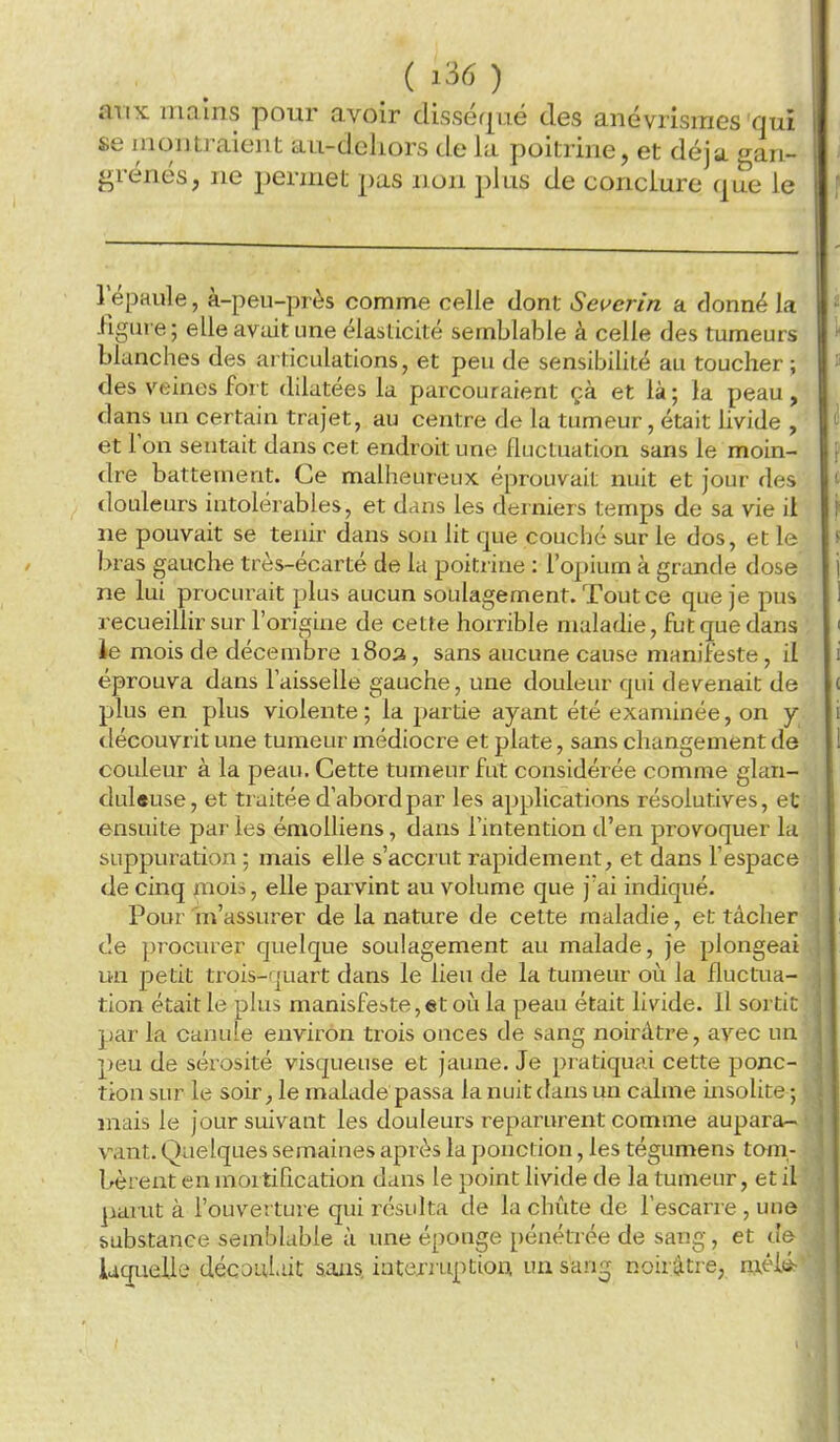 aux mains pour avoir dissér|ué des anévrisraes qui se inontraient au-deliors de la poitrine, et déjà gan- grenés, ne permet pas non plus de conclure que le répaule, à-peu-près comme celle dont Severin a donné la figure ; elle avait une élasticité semblable à celle des tumeurs blanches des articulations, et peu de sensibilité au toucher ; des veines fort dilatées la parcouraient çà et là; la peau, dans un certain trajet, au centre de la tumeur, était livide , et l'on sentait dans cet endroit une fluctuation sans le mom- dre battement. Ce malheureux éprouvait nuit et jour des douleurs intolérables, et dans les derniers temps de sa vie il ne pouvait se tenir dans son lit que couché sur le dos, et le bras gauche très-écarté de la poitrine : l'opium à grande dose ne lui procurait plus aucun soulagement. Tout ce que je pus recueillir sur l'origine de cette horrible maladie, fut que dans le mois de décembre 1803, sans aucune cause manifeste, il éprouva dans l'aisselle gauche, une douleur qui devenait de plus en plus violente ; la partie ayant été examinée, on y découvrit une tumeur médiocre et plate, sans changement de couleur à la peau. Cette tumeur fut considérée comme glan- duleuse, et traitée d'abord par les applications résolutives, et ensuite parles émoUiens, dans l'intention d'en provoquer la, suppuration ; mais elle s'accrut rapidement, et dans l'espace de cinq mois, elle parvint au volume que j'ai indiqué. Pour m'assurer de la nature de cette maladie, et tâcher de procurer quelque soulagement au malade, je plongeai un petit trois-îjuart dans le lieu de la tumeur ori la fluctua- tion était le plus manisfeste,et où la peau était livide. Il sortit par la canule environ trois onces de sang noirâtre, avec un peu de sérosité visqueuse et jaune. Je pratiquai cette ponc- tion sur le soir, le malade passa la nuit dans un calme insolite ; mais le jour suivant les douleurs reparurent comme aupara- vant. Quelques semaines après la ponction, les tégumens tom- bèrent en mortification dans le point livide de la tumeur, et il panit à l'ouverture qui résulta de la chîite de l'escarre , une substance semblable à une éponge pénétrée de sang, et de iaquelle décauLiit aaiis, intcrj'uptiom un san^ noirâtre, m-éié-