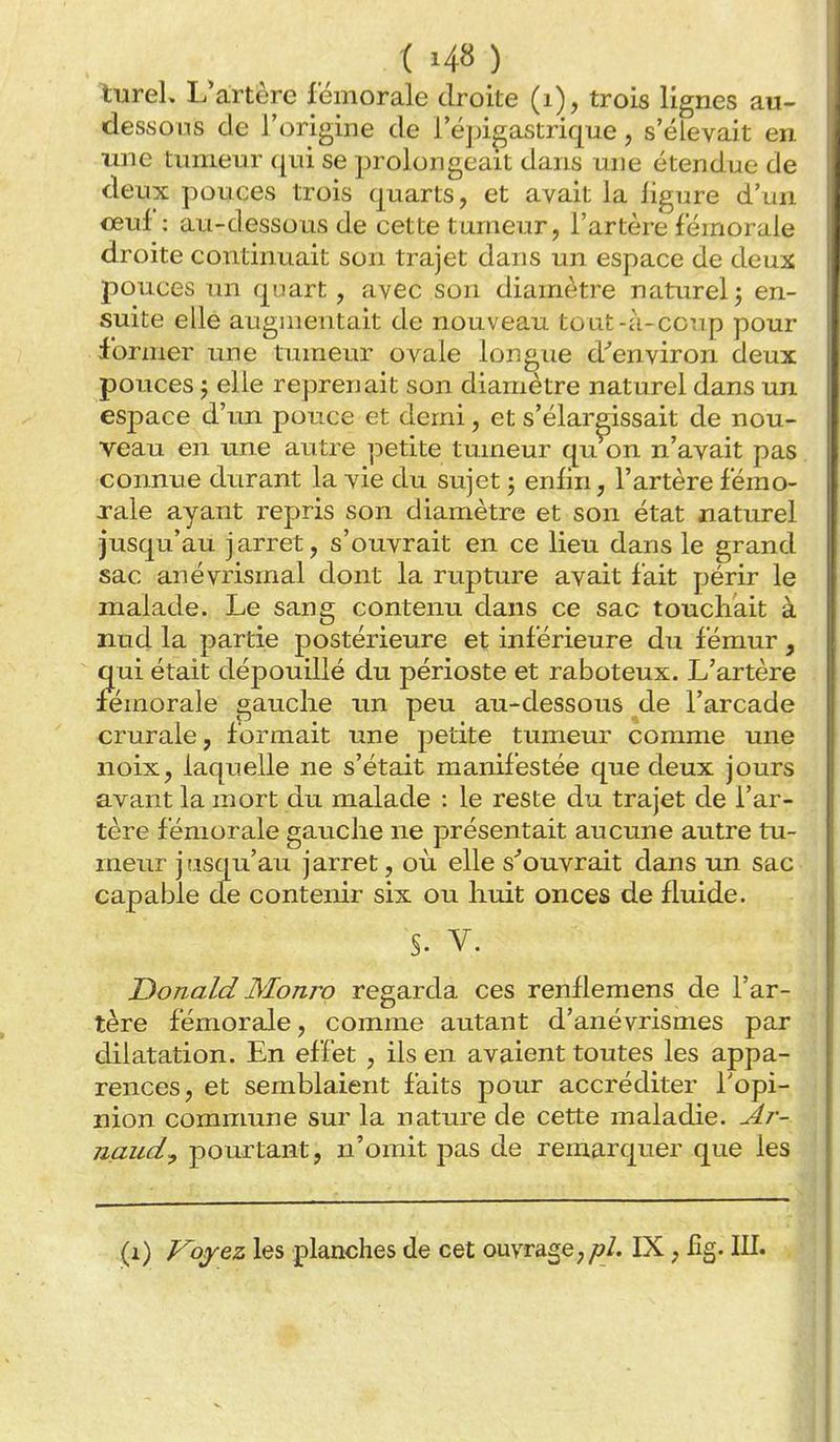 lureL L'artère fémorale droite (i), trois lignes au- dessous de l'origine de l'épigastrique, s'élevait en une tumeur c[ui se prolongeait dans une étendue de deux pouces trois quarts, et avait la ligure d'un ceuf : au-dessous de cette tumeur, l'artère fémorale droite continuait son trajet dans un espace de deux pouces un quart, avec son diamètre naturel j en- suite elle augmentait de nouveau tout-à-ccup pour former une tumeur ovale longue d''environ deux pouces 5 elle reprenait son diamètre naturel dans un espace d'iin pouce et demi, et s'élargissait de nou- veau en une autre petite tumeur qu on n'avait pas ' connue durant la vie du sujet 3 enfin, l'artère fémo- rale ayant repris son diamètre et son état naturel jusqu'au jarret, s'ouvrait en ce lieu dans le grand sac anévrismal dont la rupture avait fait périr le malade. Le sang contenu dans ce sac touchait à nud la partie postérieure et inférieure du fémur, qui était dépouillé du périoste et raboteux. L'artère fémorale gauche un peu au-dessous de l'arcade crurale, formait une petite tumeur comme une noix, laquelle ne s'était manifestée que deux jours avant la mort du malade : le reste du trajet de l'ar- tère fémorale gauche ne présentait aucune autre tu- meur jiisqu'au jarret, où elle s^ouvrait dans un sac capable de contenir six ou huit onces de fluide. §. V. Donald Monro regarda ces renllemens de l'ar- tère fémorale, comme autant d'anévrismes par dilatation. En effet , ils en avaient toutes les appa- rences, et semblaient faits pour accréditer Topi- nion commune sur la nature de cette maladie. Ar- îiaudy pourtant, n'omit pas de remarquer que les (1) J^ojyez les planches de cet ouvrage,IX, fîg. III.