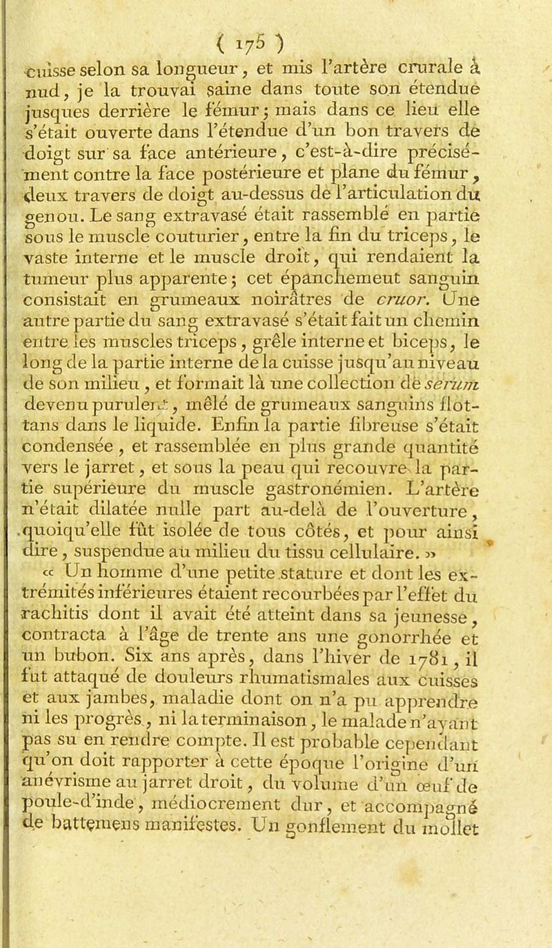 *;iusse selon sa longueur, et mis l'artère cnarale â nud, je la trouvai saine dans toute son étendué jusques derrière le fémur -, mais dans ce. lieu elle s'était ouverte dans l'étendue d'un bon travers de •doigt sur sa face antérieure, c'est-à-dire précisé- ment contre la face postérieure et plane du fémur , 4eux travers de doigt au-dessus de l'articulation du genou. Le sang extravasé était rassemblé en partie sous le muscle couturier, entre la fin du triceps, le vaste interne et le muscle droit, qui rendaient la tumeur plus apparente 3 cet épancliemeut sanguin consistait en grumeaux noirâtres de cruor. (Jne autre partie du sang extravasé s'était fait un chemin entre les muscles triceps, grêle interne et biceps, le long de la partie interne delà cuisse jusqu'au niveau de son milieu, et formait là une collection Aesemifi devenu purulen':, mêlé de grumeaux sanguins flot- tans dans le liquide. Enfin la partie fibreuse s'était condensée , et rassemblée en plus grande quantité vers le jarret, et sous la peau qui recouvre^la par- tie supérieure du muscle gastronémien. L'artère n'était dilatée nulle part au-delà de l'ouverture, .quoiqu'elle fût isolée de tous côtés, et pour ainsi dire, suspendue au milieu du tissu cellulaire, m ce Un homme à\\ne petite stature et dont les ex- trémités inférieures étaient recourbées par l'effet du rachitis dont il avait été atteint dans sa jeunesse, contracta à l'âge de trente ans une gonorrhée et un bubon. Six ans après, dans l'hiver de 1781, il fut attaqué de douleurs rhumatismales aux cuisses et aux jambes, maladie dont on n'a pu apprendre ni les progrès,, ni la terminaison, le malade n'ayant pas su en rendre compte. Il est probable cependant ■qu'on doit rapporter à cette époque l'origine d'un anévrisme au jarret droit, du volume d'un oeuf de poule-d'inde, médiocrement dur, et accompagné de battçmens manifestes. Un gonflement du mollet