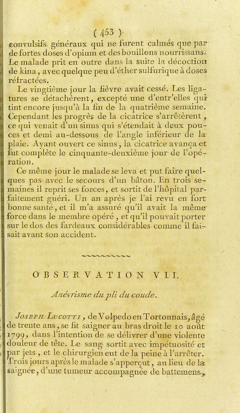 «oiiTulsifs. généraux qui ne furent calmés que pap- de fortes doses d'opium et des bouillons nourrissans; Le malade prit en outre dans la suite la décoction de kina, avec quelque peu d'éther sulfurique à doses réfractées. Le vingtième jour la fièvre avait cessé. Les liga- tures se détachèrent, excepté une d'entr'elles qui tint encore jusqu'à la fin de la quatrième semaine. Cependant les progrès de la cicatrice s'arrêtèrent , ce qui venait d'un sinus qui s'étendait à deux pou- ces et demi au-dessous de l'angle inférieur de la- plaie. Ayant ouvert ce sinus, la cicatrice avança et îiit complète le cinquante-deuxième jour de l'opé- ration . Ce même jour le malade se leva et put faire quel- ques pas avec le secours d'un bâton. En trois se- maines il reprit ses forces, et sortit de l'hôpital par- faitement guéri. Un an après je l'ai revu en fort bonne santé, et il m'a assuré qu'il avait la même' force dans le membre opéré , et qu'il pouvait porter sur le dos des fardeaux considérables comme il fai- sait avant èon accident. OBSERVATION VIL Anévrisme du pli du coude. Joseph LucoTTi j de Volpedo en Tortonnais,âgé de trente ans, se fit saigner au bras droit le lo août 1799, dans l'intention de se délivrer d'une violente douleur de tête. Le sang- sortit avec impétuosité et par jets ,. et le chirurgien eut de la peine à l'arrêter. Tr ois jours après le malade s'apperçut, au lieu de la saignée, d'iuie tumeur accompagnée de battemens.^