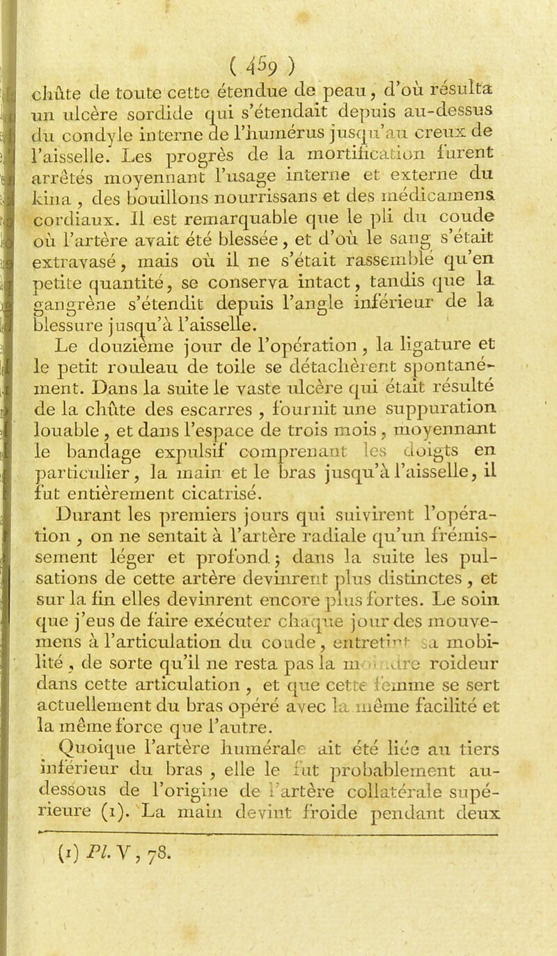 cliûte de toute cette étendue de peau, d'où résulta un ulcère sordide qui s'étendait depuis au-dessus du condyle interne de l'iiumérus jusqu'au creux de l'aisselle. Les progrès de la mortification furent arrêtés moyennant l'usage interne et externe du Idna , des bouillons nourrissans et des médicamena cordiaux. Il est remarquable que le pli du coude où l'artère avait été blessée, et d'où le sang s'était extravasé, mais où il ne s'était rassemblé qu'en petite quantité, se conserva intact, tandis que la gangrène s'étendit depuis l'angle inférieiii de la blessure jusqu'à l'aisselle. Le douzième jour de l'opération , la ligature et le petit rouleau de toile se détachèrent spontané- ment. Dans la suite le vaste ulcère qui était résulté de la chute des escarres , fournit une suppuration louable , et dans l'espace de trois mois, moyennant le bandage expulsif comprenant les doigts en particulier, la main et le bras jusqu'à l'aisselle, il fut entièrement cicatrisé. Durant les premiers jours qui suivirent l'opéra- tion , on ne sentait à l'artère radiale qu'im frémis- sement léger et profond, j dans la suite les pul- sations de cette artère devinrent plus distinctes, et sur la fin elles devinrent encore plus fortes. Le soin que j'eus de faire exécuter chaque jour des mouve- mens à l'articulation du coude, entreti^i sa mobi- lité , de sorte qu'il ne resta pas la m <, .are roideur dans cette articulation , et qtie cette f emme se sert actuellement du bras opéré avec la même facilité et la même force que l'autre. Quoique l'artère humérak ait été liée au tiers inférieur du bras , elle le lut probablement au- dessous de l'origine de Tartère collatérale supé- rieure (i). La main devint froide pendant deux (i) Pl.Y, 78.