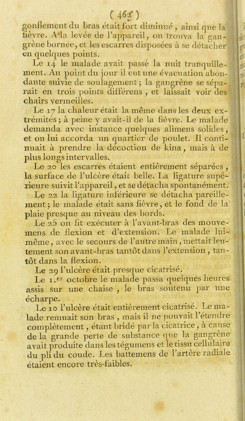 c 4^^ ) «gonflement du bras était fort diiriinué , ainsi que la lièvre. A*la levée de l'appai eil, on trouva la e^an- grène bornée, et les escarres disposées à se détacher t;n quelques points. Le i4 le malade avait passé la nuit tranquille- ment. Au point du jour il eut une évacuation abou- dante suivie de soulagenien t j la gangrène se sépa- rait en trois points dilï'érens , et laissait voir des ' chairs vermeilles. Le 17 la chaleur était la même dans les deux ex- trémités ; à peine y avait-il de la fièvre. Le malade demanda avec instance quelques alimens solides, et on lui accorda un quartier de poulet. Il conti- nuait à prendre la décoction de kina, mais à de plus longs intervalles. Le 20 les escarres étaient entièrement séparées, la surface de l'ulcère était belle. La ligature supé- rieure suivit l'appareil, et se détacha spontanément. Le 22 la ligature inférieure se détacha pareille- ment ; le malade était sans fièvre, et le fond de la plaie presque au niveau des bords. Le 25 on fit exécuter à l'avant-bras des mouve- mens de flexion et d'extension. Le malade lui- même, avec le secours de l'autre main, mettait len- tement son avant-bras tantôt dans l'extension, tan- tôt dans la flexion. Le 29 l'ulcère était presque cicatrisé. Le i.^'^ octobre le malade passa quelques heures assis sur une chaise , le bras soutenu par une écharpe. Le 10 l'ulcère était entièrement cicatrisé. Le ma- lade remuait son bras , mais il ne pouvait l'étendre complètement, étant bridé par la cicatrice, à cause de la grande perte de substance que la gangrène avait produite dans lestégumens et le tissu cellulaire du pli du coude. Les battemens de l'artère radiale étaient encore très-faibles.