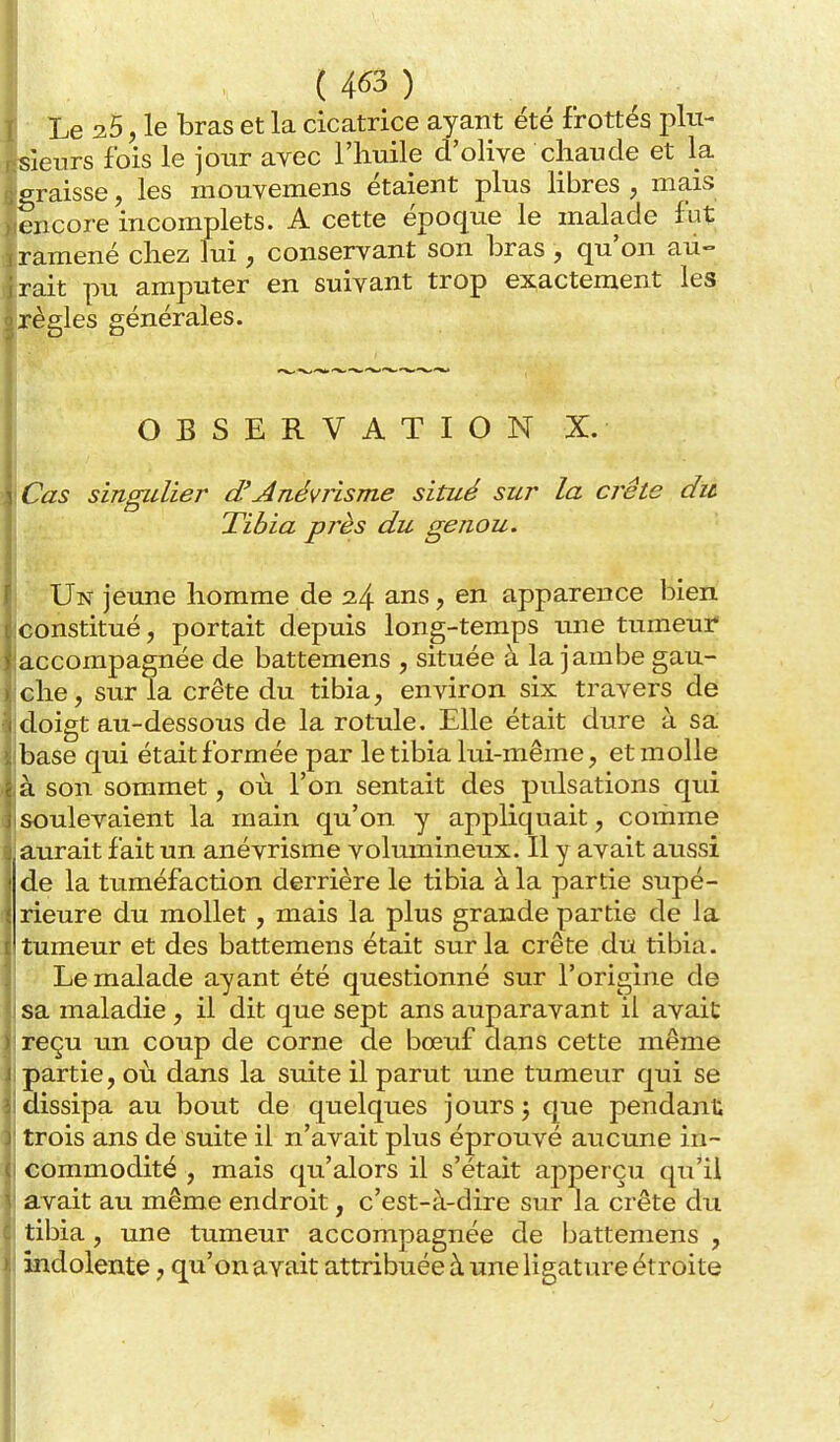 ( 4^3 ) Le 35, le bras et la cicatrice ayant été frottés plu- sieurs fois le jour avec l'huile d'olive chaude et la graisse, les mouvemens étaient plus Hbres , mais encore incomplets. A cette époque le malade fut ramené chez lui, conservant son bras , qu'on au- rait pu amputer en suivant trop exactement les règles générales. OBSERVATION X. Cas singulier d'Anéviisme situé sur la crête du Tibia près du genou. Un jeune homme de 34 ans, en apparence ]3ien constitué, portait depuis long-temps une tumeur accompagnée de battemens , située à la jambe gau- ehe, sur la crête du tibia, environ six travers de doigt au-dessous de la rotule. Elle était dure à sa base qui était formée par le tibia lui-même, et molle à son sommet, où l'on sentait des pulsations qui soulevaient la main qu'on y appliquait, comme aurait fait un anévrisme volumineux. Il y avait aussi de la tuméfaction derrière le tibia à la partie supé- rieure du mollet, mais la plus grande partie de la tumeur et des battemens était sur la crête du tibia. Le malade ayant été questionné sur l'origine de sa maladie , il dit que sept ans auparavant il avait reçu un coup de corne de bœuf dans cette même partie, où dans la suite il parut une tumeur qui se dissipa au bout de quelques jours; que pendant trois ans de suite il n'avait plus éprouvé aucune in- commodité , mais qu'alors il s'était appei çu qu'il avait au même endroit, c'est-à-dire sur la crête du tibia, une tumeur accompagnée de battemens , ândolente, qu'on avait attribuée à une ligature étroite