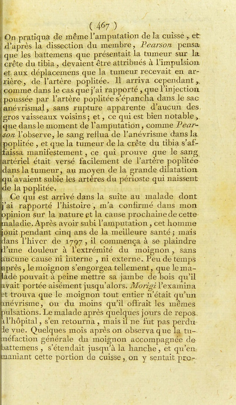 On pratiqua de même l'amputation de la cuisse et d'après la dissection du membre, IPearson pensai, que les batteraens que présentait la tumeur sur la. crête du tibia, devaient être attribués à l'impulsioix et aux déplacemens que la tumeur recevait en ar- irière-, de l'artère poplitée. Il arriva cependant,, comme dans le cas que j'ai rapporté , que l'injection i, poussée par l'artère poplitée s'épancha dans le sac anévrismal, sans rupture apparente d'aucun des i^ros vaisseaux voisinsj et, ce qui est bien notable,, que dans le moment de l'amputation, comme Pear- soTL l'observe, le sang reflua de l'anévrisme dans la poplitée , et que la tumeur de la crête du tibia s'af- faissa manifestement, ce qui prouve que le sang artériel était versé facilement de l'artère poplitée idans la tumeur, au moyen de la grande dilatation qu'avaient subie les artères du périoste qui naissent de la poplitée. Ce qui est arrivé dans la suite au malade dont j'ai rapporté l'histoire, m'a conhrmé dans mon opinion sur la nature et la cause prochaine de cette maladie. Après avoir subi l'amputation, cet homme ouit pendant cinq ans de la meilleure santé 5 mais dans l'hiver de 1797 ? il commença à se plaindre l'une douleur à l'extrémité du moignon,. sans aucune cause ni interne , ni externe. Peu de temps après, le moignon s'engorgea tellement, que le ma- lade pouvait a peine mettre sa jambe de oois qu'il livait portée aisément jusqu'alors. Morigi l'examina fet trouva que le moignon tout entier n'était qu'un mévrisme, o\x du moins qu'il offrait les mêmes :)ulsations. Le malade après quelques jours de repos il'hôpital, s'en retourna, mais il ne fut pas perdu ie vue. Quelques mois après on observa que la tu- néfaction générale du moignon accompagnée de jattemens , s'étendait jusqu'à la hanche, et qu'eu naniant cette portion de cuisse,,on y sentait pcor-