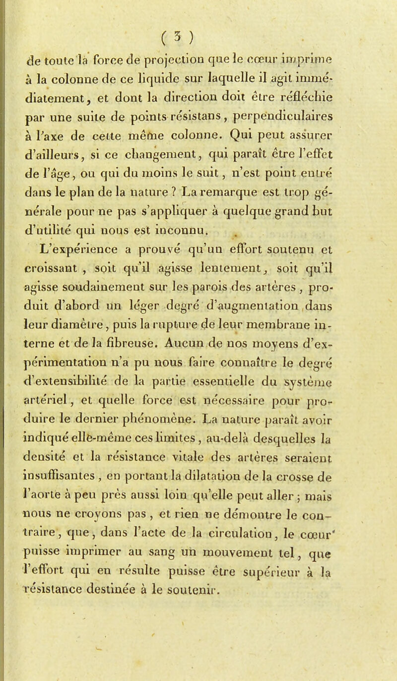 de toute là force de projectioo que le cœur imprime à la colonne de ce liquide sur laquelle il agit immé- diatement, et dont la direction doit être réfléchie par une suite de points résistans, perpendiculaires à Taxe de celte même colonne. Qui peut assurer d'ailleurs, si ce changement, qui paraît être l'effet de l'âge, ou qui du moins le suit, n'est point entré dans le plan de la nature ? La remarque est trop gé- nérale pour ne pas s'appliquer à quelque grand but d'utihté qui nous est inconnu. L'expérience a prouvé qu'un effort soutenu et croissant , soit qu'il agisse lentement ^ soit qu'il agisse soudainement sur les parois des artères , pro- duit d'abord un léger degré d'augmentation dans leur diamètre, puis la rupture de leur membrane in- terne et de la fibreuse. Aucun de nos moyens d'ex- périmentation n'a pu nous faire connaître le degré d'extensibilité de la partie essentielle du système artériel, et quelle force e^t nécessaire pour pro- duire le dernier phénomène. La nature paraît avoir indiqué ellè-même ces limites, au-delà desquelles la densité et la résistance vitale des artères seraient insuffisantes , en portant la dilatation de la crosse de l'aorte à peu près aussi loin qu'elle peut aller 5 mais nous ne croyons pas , et rien ne démontre le con- traire, tfue, dans l'acte de la circulation, le cœur' puisse imprimer au sang un mouvement tel, que l'effort qui en résulte puisse être supérieur à la résistance destinée à le soutenir.