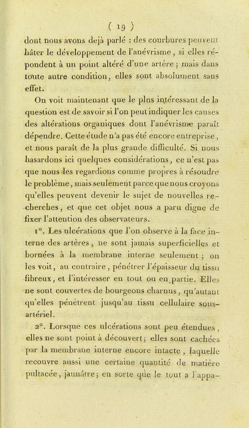 dont nous avons déjà parlé : des courbures peuveiïl hâter le développement de l'auévrisme , si elles ré- pondent à un point altéré d'une artère j mais dans toute autre condition, elles sont absolument sans effet. On voit maintenant que le pins in.téressani de la question est de savoir si l'on peut indiquer les causes des altérations organiques dont l'anévrisme paraît dépendre. Cette étude n'a pas été encore entreprise , et nous paraît de la plus grande difficulté. Si nous hasardons ici quelques considérations, ce n'est pas que nous les regardions comme propres à résoudre le problème, mais seulement parce que nous croyons qu'elles peuvent devenir le sujet de nouvelles re- cherches , et que cet objet nous a paru digue do fixer l'attention des observateurs. 1°. Les ulcérations que l'on observe à la face in- terne des artères, ne sont jamais superficielles et bornées à la membrane interne seulement ; on les voit, au contraire , pénétrer l'épaisseur du tissu fibreux, et l'intéresser en tout ou en,partie. Elles ne sont couvertes de bourgeons charnus , qu'autant qu'elles pénètrent jusqu'au tissu cellulaire sous- arlériel. 2°. Lorsque ces ulcérations sont peu étendues, elles ne sont point à découvert j elles sont cachées par la membrane interne encore intacte , laquelle recouvre aussi une certaine quautitc de matière pultacée, jaunâtre} en sorte que le tout a J appa-