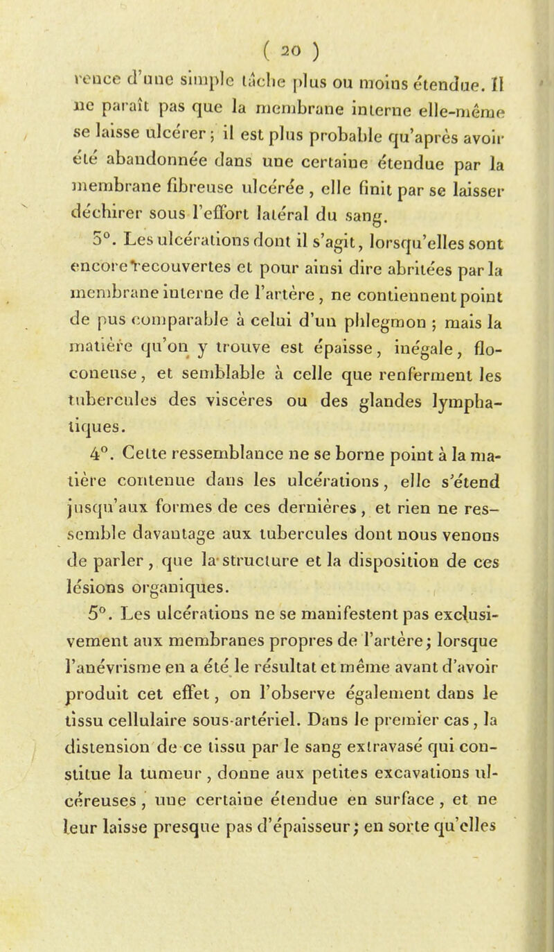 reuce d'une simple lâclie plus ou moins étendue. Il lie paraît pas que la membrane interne elle-même se laisse ulcérer; il est plus probable qu'après avoir été abandonnée dans une certaine étendue par la membrane fibreuse ulcérée , elle finit par se laisser déchirer sous l'effort latéral du sang. 5°. Les ulcérations dont il s'agit, lorsqu'elles sont encore Recouvertes et pour ainsi dire abritées parla membrane interne de l'artère, ne contiennent point de pus comparable à celui d'un phlegmon ; mais la matière qu'on y trouve est épaisse, inégale, flo- coneuse, et semblable à celle que renferment les tubercules des viscères ou des glandes lympha- tiques. 4°. Cette ressemblance ne se borne point à la ma- tière contenue dans les ulcérations, elle s'étend jusqu'aux formes de ces dernières, et rien ne res- semble davantage aux tubercules dont nous venons de parler, que la-structure et la disposition de ces lésions organiques. 5*^. Les ulcérations ne se manifestent pas exclusi- vement aux membranes propres de l'artère ; lorsque l'anévrisme en a été le résultat et même avant d'avoir produit cet effet, on l'observe également dans le tissu cellulaire sous-artériel. Dans le premier cas, la distension de ce tissu par le sang exlravasé qui con- stitue la tumeur , donne aux petites excavations ul- céreuses , une certaine étendue en surface, et ne leur laisse presque pas d'épaisseur; en sorte qu'elles