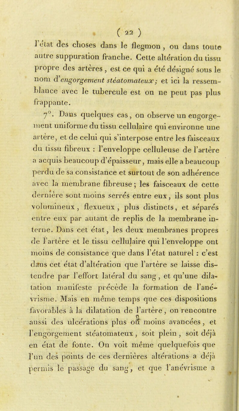 lY'tat des choses dans le flegmon , ou dans toute autre suppuration franche. Celte alte'ration du tissu propre des artères , est ce qui a e'té désigné sous le nom d'engorgement stéatomaLeux; et ici la ressem- hhuîce avec le tubercule est on ne peut pas plus frappante. 'j^. Dans quelques cas, on observe un engorge- ment uniforme du tissu cellulaire qui environne une artère, et de celui qui s'interpose entre les faisceaux du tissu fibreux : l'enveloppe celluleuse de l'artère a acquis beaucoup d'épaisseur, mais elle a beaucoup perdu de sa consistance et surtout de son adhérence avec la membrane fibreuse ; les faisceaux de cette dernière sont moins serrés entre eux, ils sont plus volumineux, flexueux , plus distincts, et séparés entre eux par autant de replis de la membrane in- terne. Dans cet état, les deux membranes propres de l'artère et le tissu cellulaire qui l'enveloppe ont moins de consistance que dans l'état naturel : c'est dans cet état d'altération que l'artère se laisse dis- tendre par l'effort latéral du sang, et qu'une dila- tation manifeste précède la formation de l'ané- vrisme. Mais en même temps que ces dispositions favorables à la dilatation de l'artère, on rencontre aussi des ulcérations plus o^ moins avancées, et l'engorgement stéatomateux, soit plein , soit déjà en état de fonte. On voit même quelquefois que l'un des points de ces dernières altérations a déjà permis le passage du sang, et que l'anévrisme a