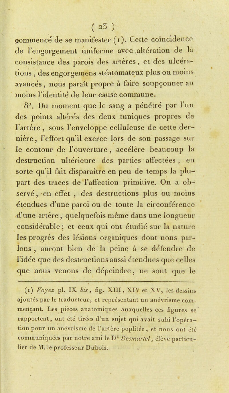 ( ^5 ) commencé de se manifester (i). Cette coïncidence de l'engorgement uniforme avec ^altération de la consistance des parois des artères, et des ulcéra- tions , des engorgeraens stéalomateux plus ou moins avancés, nous paraît proprè à faire soupçonner au moins l'identité de leur cause commune. 8°. Du moment que le sang a pénétré par l'un des points altérés des deux tuniques propres de l'artère , sous l'enveloppe celluleuse de cette der- nière , l'effort qu'il exerce lors de son passage sur le contour de l'ouverture, accélère beaucoup la destruction ultérieure des parties affectées , en sorte qu'il fait disparaître en peu de temps la plu- part des traces de l'affection primiilve. On a ob- servé, en effet , des destructions plus ou moins étendues d'ime paroi ou de toute la circonférence d'une artère, quelquefois même dans une longueur considérable; et ceux qui ont étudié sur la nature les progrès des lésions organiques dont nous par- lons , auront bien de la peine à se défendre de l'idée que des destructions aussi étendues que celles que nous venons de dépeindre, ne sont que le (i) Foyez pl. IX bis, fig. XIII, XIV et XV, les dessins ajoutés par le traducteur, et représentant uu anévrisme com- mençant. Les pièces anatomiques auxquelles ces figures se rapportent, ont été tirées d'un sujet qui avait subi l'opéra- tion pour un anévrisme de l'artère poplitée , et nous ont élé communiquées par notre ami le D'' Desrnariel, élève particu-