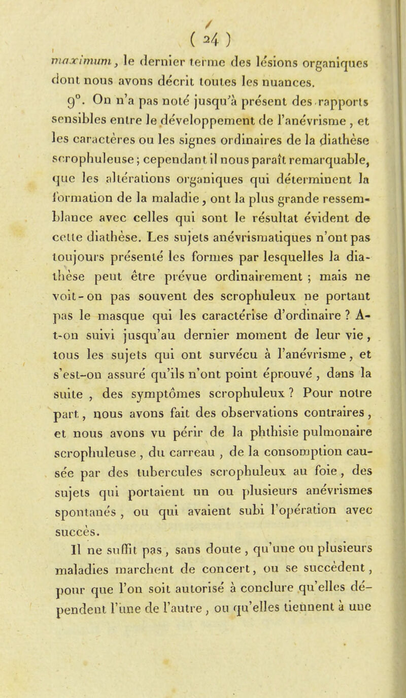 I maximum y le dernier terme des lésions organiques dont nous avons décrit toutes les nuances. 9°. On n'a pas noté jusqu'à présent des rapports sensibles entre le développement de l'anévrisme , et les caractères ou les signes ordinaires de la diathèse scrophuleuse ; cependant il nous paraît remarquable, que les altérations organiques qui déterminent la lormation de la maladie, ont la plus grande ressem- blance avec celles qui sont le résultat évident de colle diathèse. Les sujets anévrismatiques n'ont pas toujours présenté les formes par lesquelles la dia- llièse peut être prévue ordinairement ; mais ne voit-on pas souvent des scrophuleux ne portant pas le masque qui les caractérise d'ordinaire ? A- t-on suivi jusqu'au dernier moment de leur vie, tous les sujets qui ont survécu à l'anévrisme, et s'est-on assuré qu'ils n'ont point éprouvé , dans la suite , des symptômes scrophuleux ? Pour notre part, nous avons fait des observations contraires , et nous avons vu périr de la phthisie pulmonaire scrophuleuse , du carreau , de la consoojption cau- sée par des tubercules scrophuleux au foie, des sujets qui portaient un ou plusieurs anévrismes spontanés , ou qui avaient subi l'opération avec succès. Il ne suffit pas , sans doute , qu'une ou plusieurs maladies marchent de concert, ou se succèdent, j)Our que l'on soit autorisé à conclure qu'elles dé- pendent rime de l'autre , ou qu'elles tiennent à une